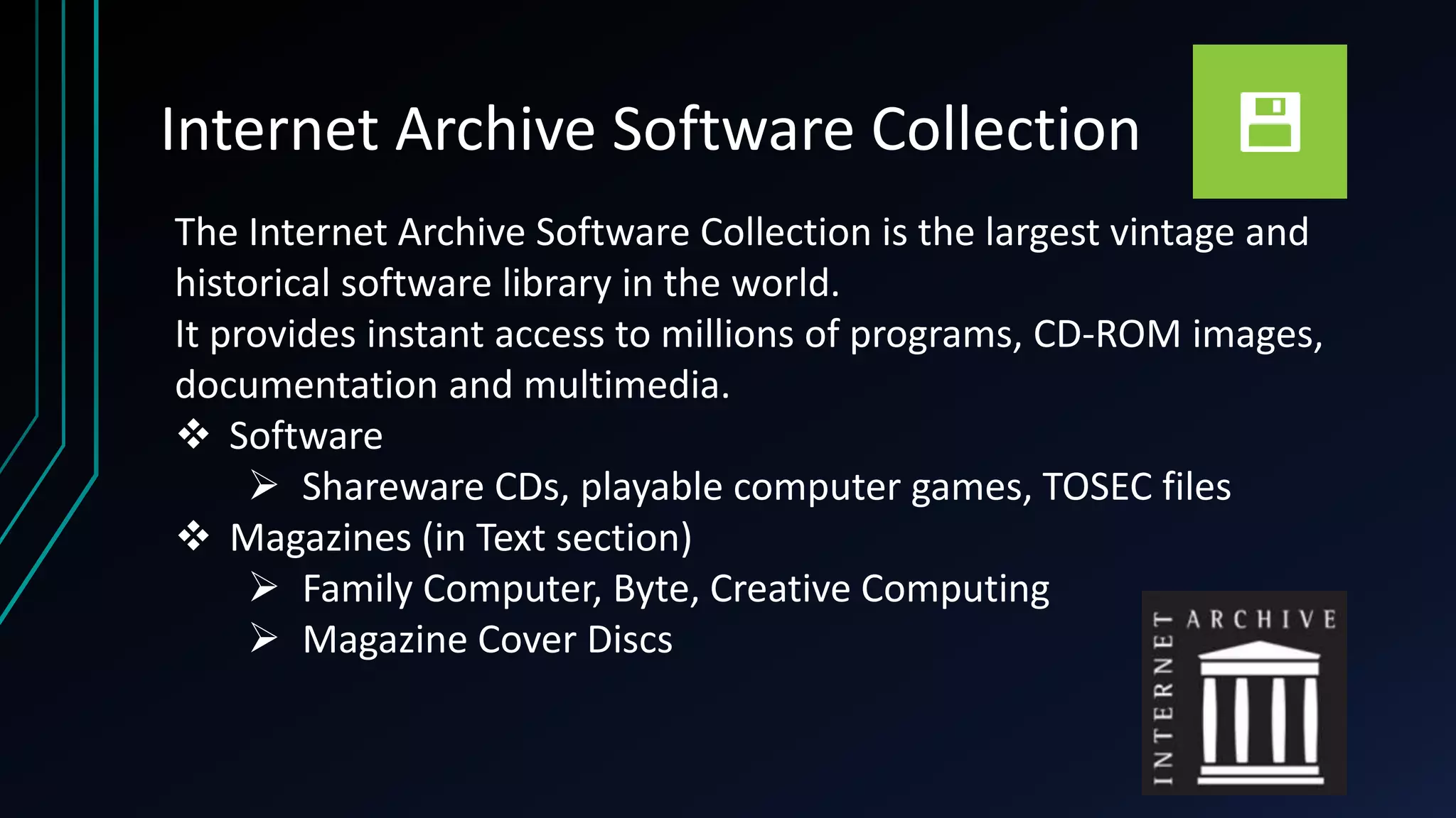 Internet Archive Software Collection
The Internet Archive Software Collection is the largest vintage and
historical software library in the world.
It provides instant access to millions of programs, CD-ROM images,
documentation and multimedia.
 Software
 Shareware CDs, playable computer games, TOSEC files
 Magazines (in Text section)
 Family Computer, Byte, Creative Computing
 Magazine Cover Discs
 
