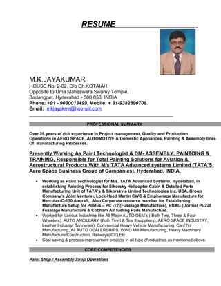 RESUME
M.K.JAYAKUMAR
HOUSE No: 2-62, C/o Ch.KOTAIAH
Opposite to Uma Maheswara Swamy Temple,
Badangpet, Hyderabad - 500 058, INDIA
Phone: +91 - 9030013499, Mobile: + 91-9382890708.
Email: mkjayakmr@hotmail.com
_____________________________________________________
PROFESSIONAL SUMMARY
Over 28 years of rich experience in Project management, Quality and Production
Operations in AERO SPACE, AUTOMOTIVE & Domestic Appliances, Painting & Assembly lines
Of Manufacturing Processes.
Presently Working As Paint Technologist & DM- ASSEMBLY, PAINTOING &
TRAINING, Responsible for Total Painting Solutions for Aviation &
Aerostructural Products With M/s.TATA Advanced systems Limited (TATA’S
Aero Space Business Group of Companies), Hyderabad, INDIA.
• Working as Paint Technologist for M/s. TATA Advanced Systems, Hyderabad, in
establishing Painting Process for Sikorsky Helicopter Cabin & Detailed Parts
Manufacturing Unit of TATA’s & Sikorsky a United Technologies Inc, USA, Group
Company’s Joint Venture), Lock-Heed Martin CWC & Emphonage Manufacture for
Herculas-C-130 Aircraft, Also Corporate resource member for Establishing
Manufacture Setup for Pilatus – PC -12 (Fuselage Manufacture), RUAG (Dornier Pu228
Fuselage Manufacture & Cobham Air fueling Pads Manufacture.
• Worked for Various Industries like All Major AUTO OEM’s ( Both Two, Three & Four
Wheelers), AUTO ANCILLARY (Both Tire I & Tire II suppliers), AERO SPACE INDUSTRY,
Leather Industry( Tanneries), Commercial Heavy Vehicle Manufacturing, Can/Tin
Manufacturing, All AUTO DEALERSHIPS, WIND Mill Manufacturing, Heavy Machinery
Manufacture/Construction, Railways(ICF),Etc.,
• Cost saving & process improvement projects in all type of industries as mentioned above.
CORE COMPETENCIES
Paint Shop / Assembly Shop Operations
 
