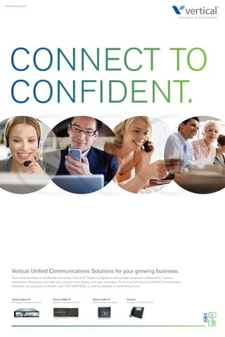 CONNECT TO 
CONFIDENT. 
Vertical Unifi ed Communications Solutions for your growing business. 
From small business to worldwide enterprise, Vertical IP Telephony Systems will increase employee collaboration, improve 
operational effi ciencies, and help you connect more deeply with your customers. To fi nd out how Vertical Unifi ed Communication 
Solutions can grow your business, call 1-877-VERTICAL or visit our website at www.vertical.com. 
Vertical Wave IP 
Enterprise business solutions 
Vertical MBX IP 
Medium business solutions 
Vertical SBX IP 
Small business solutions 
Phones 
Desktop to mobile devices 
www.vertical.com 
