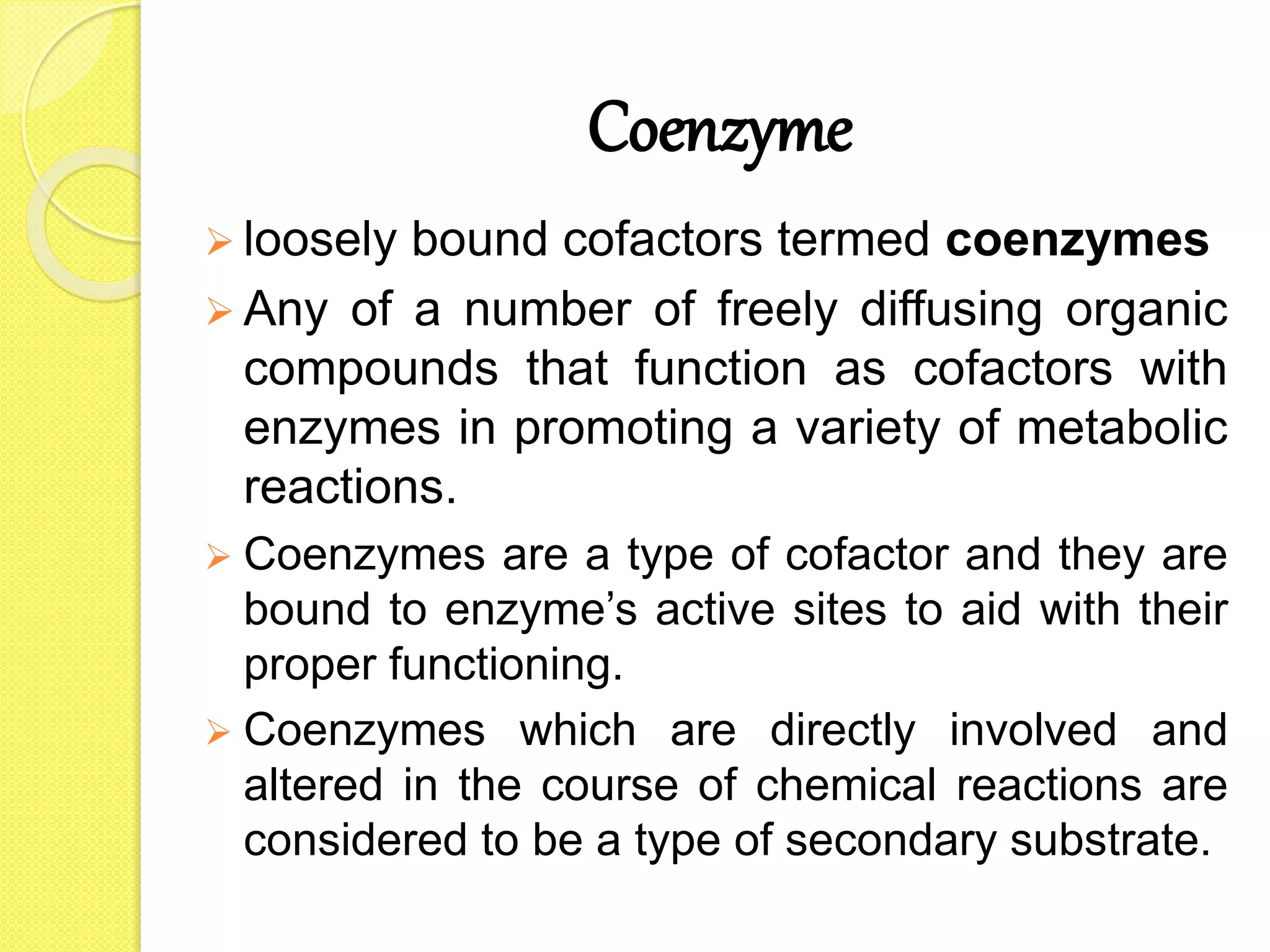 Coenzyme
 loosely bound cofactors termed coenzymes
 Any of a number of freely diffusing organic
compounds that function as cofactors with
enzymes in promoting a variety of metabolic
reactions.
 Coenzymes are a type of cofactor and they are
bound to enzyme’s active sites to aid with their
proper functioning.
 Coenzymes which are directly involved and
altered in the course of chemical reactions are
considered to be a type of secondary substrate.
 