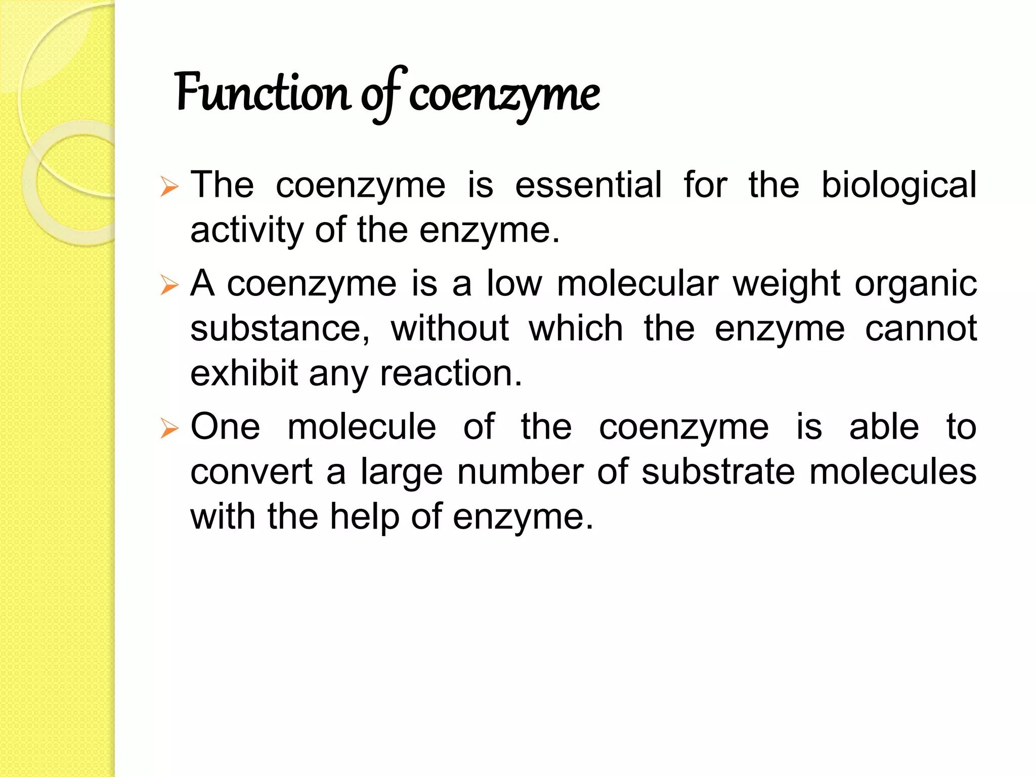 Function of coenzyme
 The coenzyme is essential for the biological
activity of the enzyme.
 A coenzyme is a low molecular weight organic
substance, without which the enzyme cannot
exhibit any reaction.
 One molecule of the coenzyme is able to
convert a large number of substrate molecules
with the help of enzyme.
 