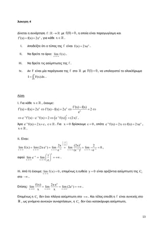 13
Άσκηση 4
Δίνεται η συνάρτηση f :  με f(0) 0 , η οποία είναι παραγωγίσιμη και
x
f (x) f(x) 2e   , για κάθε x  .
i. Αποδείξτε ότι ο τύπος της f είναι x
f(x) 2xe .
ii. Να βρείτε το όριο:
x
lim f (x)

.
iii. Να βρείτε τις ασύμπτωτες της f .
iv. Αν F είναι μία παράγουσα της f στο με F(1) 0 , να υπολογιστεί το ολοκλήρωμα
1
0
I F(x)dx  .
Λύση
i. Για κάθε x  , έχουμε:
x x
x
f '(x) f(x)
f (x) f(x) 2e f '(x) f(x) 2e 2
e

        
 x x x
e f (x) e f(x) 2 e f(x) (2x)         .
Άρα x
e f(x) 2x c
  , c . Για x 0 βρίσκουμε c 0 , οπότε x x
e f(x) 2x f(x) 2xe
   ,
x  .
ii. Είναι:
x
x xxx xx x x
(2x) 2
lim lim
(e )
2x
lim f (x) lim (2x·e ) lim 0
e e
 
 
 
     


 
    ,
αφού
x
x
x x
1
lim e lim
e

 
 
   
 
.
iii. Από ii) έχουμε:
x
lim f (x) 0

 , επομένως η ευθεία y 0 είναι οριζόντια ασύμπτωτη της fC
στο  .
Επίσης:
x
x
x x x
f(x) 2x·e
lim lim lim (2e )
x x  
    .
Επομένως η fC δεν έχει πλάγια ασύμπτωτη στο . Και τέλος επειδή η f είναι συνεχής στο
, ως γινόμενο συνεχών συναρτήσεων, η fC δεν έχει κατακόρυφη ασύμπτωτη.
 