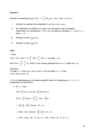 40
Άσκηση 4
Δίνονται οι συναρτήσεις f,g με
2
f(x) 2
x
   και g(x) 3lnx , όπου x (0, )  .
i. Να βρείτε το πρόσημο της συνάρτησης h με h(x) f(x) g(x)  .
ii. Να υπολογίσετε το εμβαδόν του χωρίου που περικλείεται από τις γραφικές
παραστάσεις των συναρτήσεων f και g και τις ευθείες με εξισώσεις: x 1 και x   ,
όπου 0  .
iii. Να βρείτε το όριο lim E( )

 .
iv. Να βρείτε το όριο
0
lim E( )

 .
Λύση
i. Είναι:
2 2
h(x) f(x) g(x) 2 3lnx 3lnx 2
x x
         για κάθε x 0 .
Άρα 2
2 3
h (x) 0
x x

    , οπότε h είναι γνησίως φθίνουσα στο (0, ) . Ακόμα h(1) 0 .
Επομένως:
Για κάθε x 1 είναι h(x) h(1) h(x) 0   και για κάθε 0 x 1  είναι
h(x) h(1) h(x) 0   .
ii. Για να προσδιορίσουμε το ζητούμενο εμβαδόν πρέπει να γνωρίζουμε αν 1  ή 1  .
Διακρίνουμε τις περιπτώσεις:
 Αν 1  τότε:
1 1
E( ) | f(x) g(x) | dx | h(x) | dx
 
     
1 1
2
E( ) h(x)dx 3lnx 2 dx
x
   
        
 
 
 1 1
2 lnx 3 (x) lnxdx 2( 1)

      
1 1
1
2(ln ln1) 3[xlnx] 3 x dx 2 2
x


         
2ln 3 ln 3( 1) 2 2 2ln 3 ln 3 3 2 2                
 