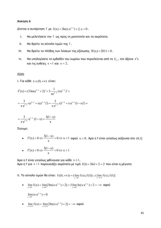 45
Άσκηση 6
Δίνεται η συνάρτηση f με 1 x
f(x) 3ln(x·e ) 2,x 0
   .
i. Να μελετήσετε την f ως προς τη μονοτονία και τα ακρότατα.
ii. Να βρείτε το σύνολο τιμών της f .
iii. Να βρείτε το πλήθος των λύσεων της εξίσωσης 3f(x) 2011 0  .
iv. Να υπολογίσετε το εμβαδόν του χωρίου που περικλείεται από τη fC , τον άξονα x x
και τις ευθείες x 1 και x 2 .
Λύση
i. Για κάθε x (0, )  είναι:
1 x 1 x
1 x
1
f (x) (3·lnxe 2) 3 (xe )
xe
 

     
1 x
1 x
3 3(1 x)
·e ·(1 x)
x·e x



  
Έχουμε:

3(1 x)
f (x) 0 0 x 1
x

      αφού x 0 . Άρα η f είναι γνησίως αύξουσα στο (0,1]

3(1 x)
f (x) 0 0 x 1
x

     
Άρα η f είναι γνησίως φθίνουσα για κάθε x 1 .
Άρα η f για x 1 παρουσιάζει ακρότατο με τιμή f(1) 3ln1 2 2   που είναι η μέγιστη
ii. Το σύνολο τιμών θα είναι:
xx 0
f ((0, )) (lim f (x),f (1)] ( lim f (x),f (1)] 
  
 1 x 1 x
x 0 x 0 x 0
lim f(x) lim[3ln(x·e ) 2] 3 lim ln(x·e ) 2  
 
  
      αφού
1 x
x 0
lim(x·e ) 0



 1 x
x x
lim f(x) lim[3ln(x·e ) 2]
 
    αφού
1 x 1 x 1 x 1 x
1 x 1 x
3 3
·(e x(e ) ) (e x·e (1 x) )
x·e x·e
   
 
      
 