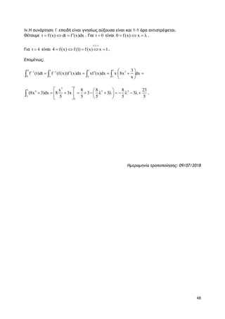 48
iv.Η συνάρτηση f επειδή είναι γνησίως αύξουσα είναι και 1-1 άρα αντιστρέφεται.
Θέτουμε t f(x) dt f (x)dx   . Για t 0 είναι 0 f(x) x    .
Για t 4 είναι
f:1 1
4 f(x) f(1) f(x) x 1

    .
Επομένως:
4 1 1 1
1 1 3
0
3
f (t)dt f (f(x))f (x)dx xf (x)dx x· 8x dx
x
 
  
       
 
   
15
1
4 5 5x 8 8 8 23
(8x 3)dx 8 3x 3 3 3
5 5 5 5 5

   
                
  
 .
Ημερομηνία τροποποίησης: 09/07/2018
 