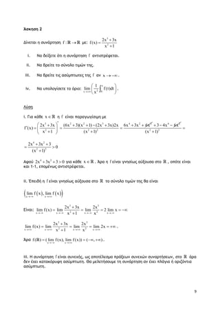9
Άσκηση 2
Δίνεται η συνάρτηση f :  με:
3
2
2x 3x
f(x)
x 1



i. Να δείξετε ότι η συνάρτηση f αντιστρέφεται.
ii. Να βρείτε το σύνολο τιμών της.
iii. Να βρείτε τις ασύμπτωτες της f αν x .
iv. Να υπολογίσετε το όριο:
x
2 0x
1
lim f(t)dt
x
 
 
 
 .
Λύση
i. Για κάθε x  η f είναι παραγωγίσιμη με
3 2 2 3 4 2 2
2 2 2
2x 3x (6x 3)(x 1) (2x 3x)2x 6x 3x 6x
f (x)
x 1 (x 1)
       
    
  
4 2
3 4x 6x  
2 2
(x 1)


4 2
2 2
2x 3x 3
0
(x 1)
 
 

Αφού 4 2
2x 3x 3 0   για κάθε x  . Άρα η f είναι γνησίως αύξουσα στο , οπότε είναι
και 1-1, επομένως αντιστρέφεται.
ii. Έπειδή η f είναι γνησίως αύξουσα στο το σύνολο τιμών της θα είναι
    x x
lim f x , lim f x
 
Είναι:
3 3
2 2x x x x
2x 3x 2x
lim f(x) lim lim 2 lim x
x 1 x   

    

3 3
2 2x x x x
2x 3x 2x
lim f(x) lim lim lim 2x
x 1 x   

    

.
Άρα
x x
f ( ) ( lim f (x), lim f (x)) ( , )
 
    .
iii. Η συνάρτηση f είναι συνεχής, ως αποτέλεσμα πράξεων συνεχών συναρτήσεων, στο άρα
δεν έχει κατακόρυφη ασύμπτωτη. Θα μελετήσουμε τη συνάρτηση αν έχει πλάγια ή οριζόντια
ασύμπτωτη.
 