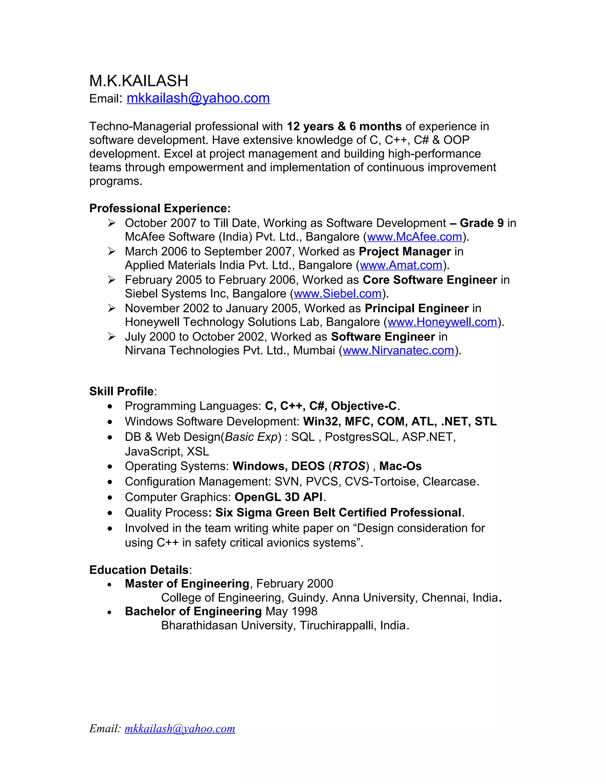 M.K.KAILASH
Email: mkkailash@yahoo.com

Techno-Managerial professional with 12 years & 6 months of experience in
software development. Have extensive knowledge of C, C++, C# & OOP
development. Excel at project management and building high-performance
teams through empowerment and implementation of continuous improvement
programs.

Professional Experience:
    October 2007 to Till Date, Working as Software Development – Grade 9 in
      McAfee Software (India) Pvt. Ltd., Bangalore (www.McAfee.com).
    March 2006 to September 2007, Worked as Project Manager in
      Applied Materials India Pvt. Ltd., Bangalore (www.Amat.com).
    February 2005 to February 2006, Worked as Core Software Engineer in
      Siebel Systems Inc, Bangalore (www.Siebel.com).
    November 2002 to January 2005, Worked as Principal Engineer in
      Honeywell Technology Solutions Lab, Bangalore (www.Honeywell.com).
    July 2000 to October 2002, Worked as Software Engineer in
      Nirvana Technologies Pvt. Ltd., Mumbai (www.Nirvanatec.com).


Skill Profile:
   • Programming Languages: C, C++, C#, Objective-C.
   • Windows Software Development: Win32, MFC, COM, ATL, .NET, STL
   • DB & Web Design(Basic Exp) : SQL , PostgresSQL, ASP.NET,
       JavaScript, XSL
   • Operating Systems: Windows, DEOS (RTOS) , Mac-Os
   • Configuration Management: SVN, PVCS, CVS-Tortoise, Clearcase.
   • Computer Graphics: OpenGL 3D API.
   • Quality Process: Six Sigma Green Belt Certified Professional.
   • Involved in the team writing white paper on “Design consideration for
       using C++ in safety critical avionics systems”.

Education Details:
  • Master of Engineering, February 2000
           College of Engineering, Guindy. Anna University, Chennai, India.
  • Bachelor of Engineering May 1998
           Bharathidasan University, Tiruchirappalli, India.




Email: mkkailash@yahoo.com
 