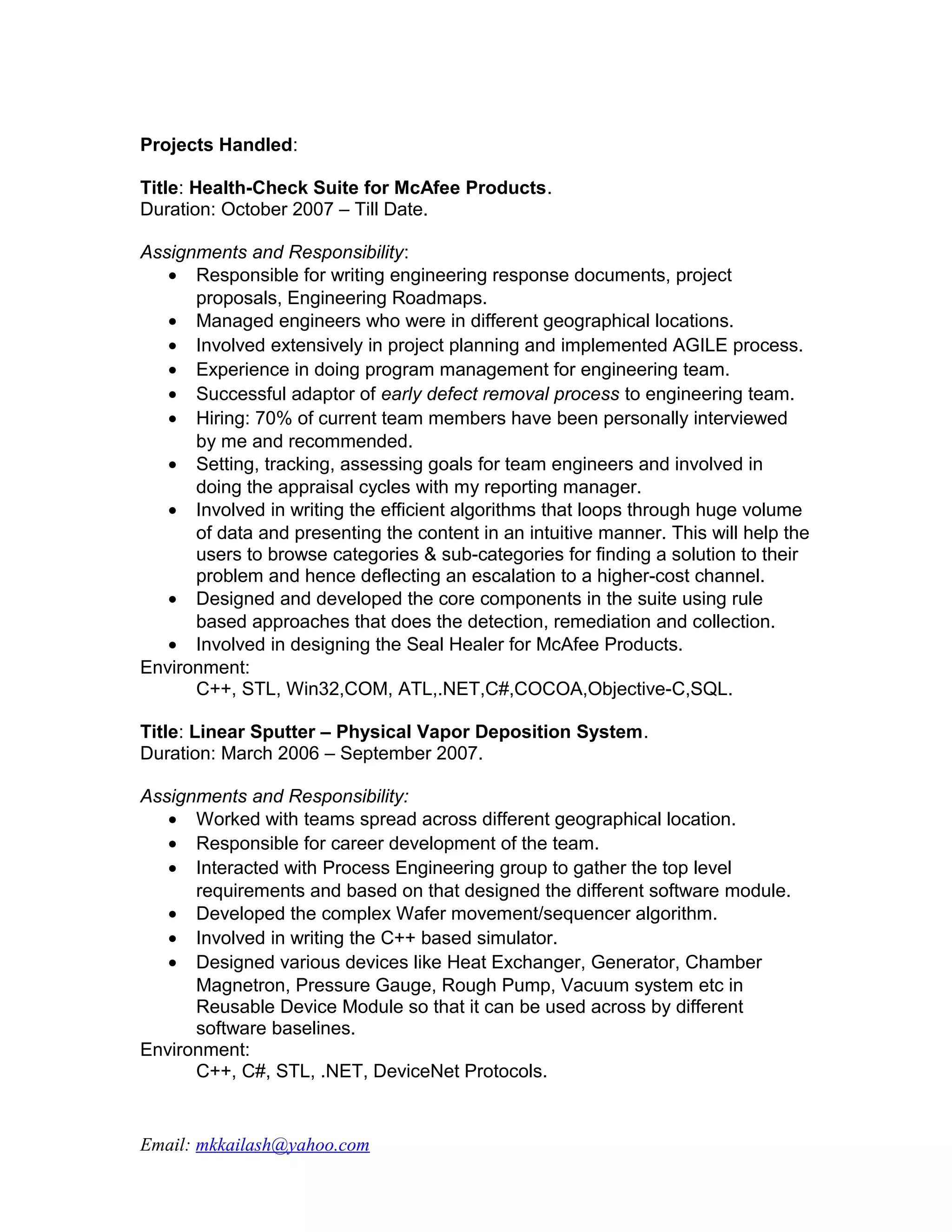 Projects Handled:

Title: Health-Check Suite for McAfee Products.
Duration: October 2007 – Till Date.

Assignments and Responsibility:
   • Responsible for writing engineering response documents, project
      proposals, Engineering Roadmaps.
   • Managed engineers who were in different geographical locations.
   • Involved extensively in project planning and implemented AGILE process.
   • Experience in doing program management for engineering team.
   • Successful adaptor of early defect removal process to engineering team.
   • Hiring: 70% of current team members have been personally interviewed
      by me and recommended.
   • Setting, tracking, assessing goals for team engineers and involved in
      doing the appraisal cycles with my reporting manager.
   • Involved in writing the efficient algorithms that loops through huge volume
      of data and presenting the content in an intuitive manner. This will help the
      users to browse categories & sub-categories for finding a solution to their
      problem and hence deflecting an escalation to a higher-cost channel.
   • Designed and developed the core components in the suite using rule
      based approaches that does the detection, remediation and collection.
   • Involved in designing the Seal Healer for McAfee Products.
Environment:
      C++, STL, Win32,COM, ATL,.NET,C#,COCOA,Objective-C,SQL.

Title: Linear Sputter – Physical Vapor Deposition System.
Duration: March 2006 – September 2007.

Assignments and Responsibility:
   • Worked with teams spread across different geographical location.
   • Responsible for career development of the team.
   • Interacted with Process Engineering group to gather the top level
      requirements and based on that designed the different software module.
   • Developed the complex Wafer movement/sequencer algorithm.
   • Involved in writing the C++ based simulator.
   • Designed various devices like Heat Exchanger, Generator, Chamber
      Magnetron, Pressure Gauge, Rough Pump, Vacuum system etc in
      Reusable Device Module so that it can be used across by different
      software baselines.
Environment:
      C++, C#, STL, .NET, DeviceNet Protocols.


Email: mkkailash@yahoo.com
 
