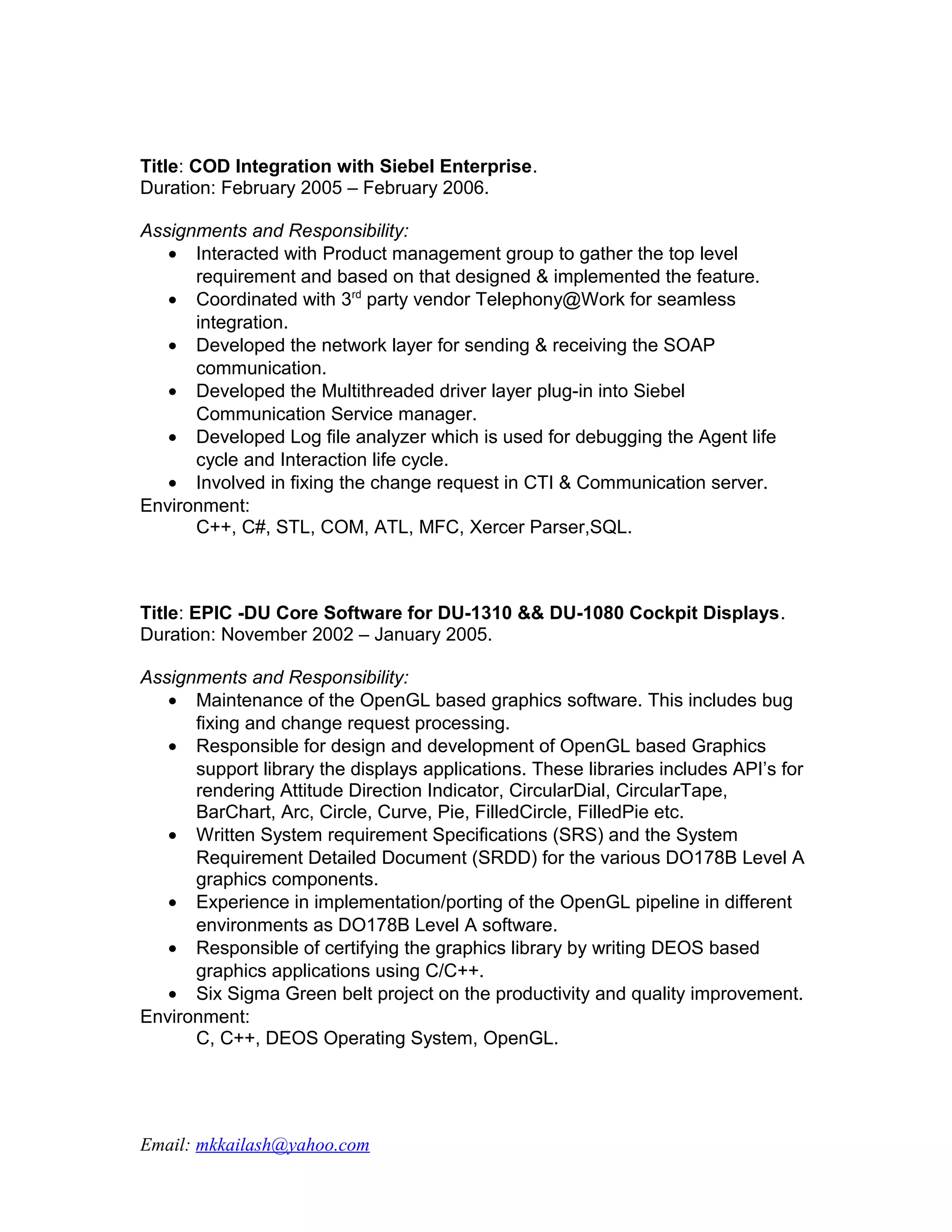 Title: COD Integration with Siebel Enterprise.
Duration: February 2005 – February 2006.

Assignments and Responsibility:
   • Interacted with Product management group to gather the top level
      requirement and based on that designed & implemented the feature.
   • Coordinated with 3rd party vendor Telephony@Work for seamless
      integration.
   • Developed the network layer for sending & receiving the SOAP
      communication.
   • Developed the Multithreaded driver layer plug-in into Siebel
      Communication Service manager.
   • Developed Log file analyzer which is used for debugging the Agent life
      cycle and Interaction life cycle.
   • Involved in fixing the change request in CTI & Communication server.
Environment:
      C++, C#, STL, COM, ATL, MFC, Xercer Parser,SQL.



Title: EPIC -DU Core Software for DU-1310 && DU-1080 Cockpit Displays.
Duration: November 2002 – January 2005.

Assignments and Responsibility:
   • Maintenance of the OpenGL based graphics software. This includes bug
      fixing and change request processing.
   • Responsible for design and development of OpenGL based Graphics
      support library the displays applications. These libraries includes API’s for
      rendering Attitude Direction Indicator, CircularDial, CircularTape,
      BarChart, Arc, Circle, Curve, Pie, FilledCircle, FilledPie etc.
   • Written System requirement Specifications (SRS) and the System
      Requirement Detailed Document (SRDD) for the various DO178B Level A
      graphics components.
   • Experience in implementation/porting of the OpenGL pipeline in different
      environments as DO178B Level A software.
   • Responsible of certifying the graphics library by writing DEOS based
      graphics applications using C/C++.
   • Six Sigma Green belt project on the productivity and quality improvement.
Environment:
      C, C++, DEOS Operating System, OpenGL.




Email: mkkailash@yahoo.com
 
