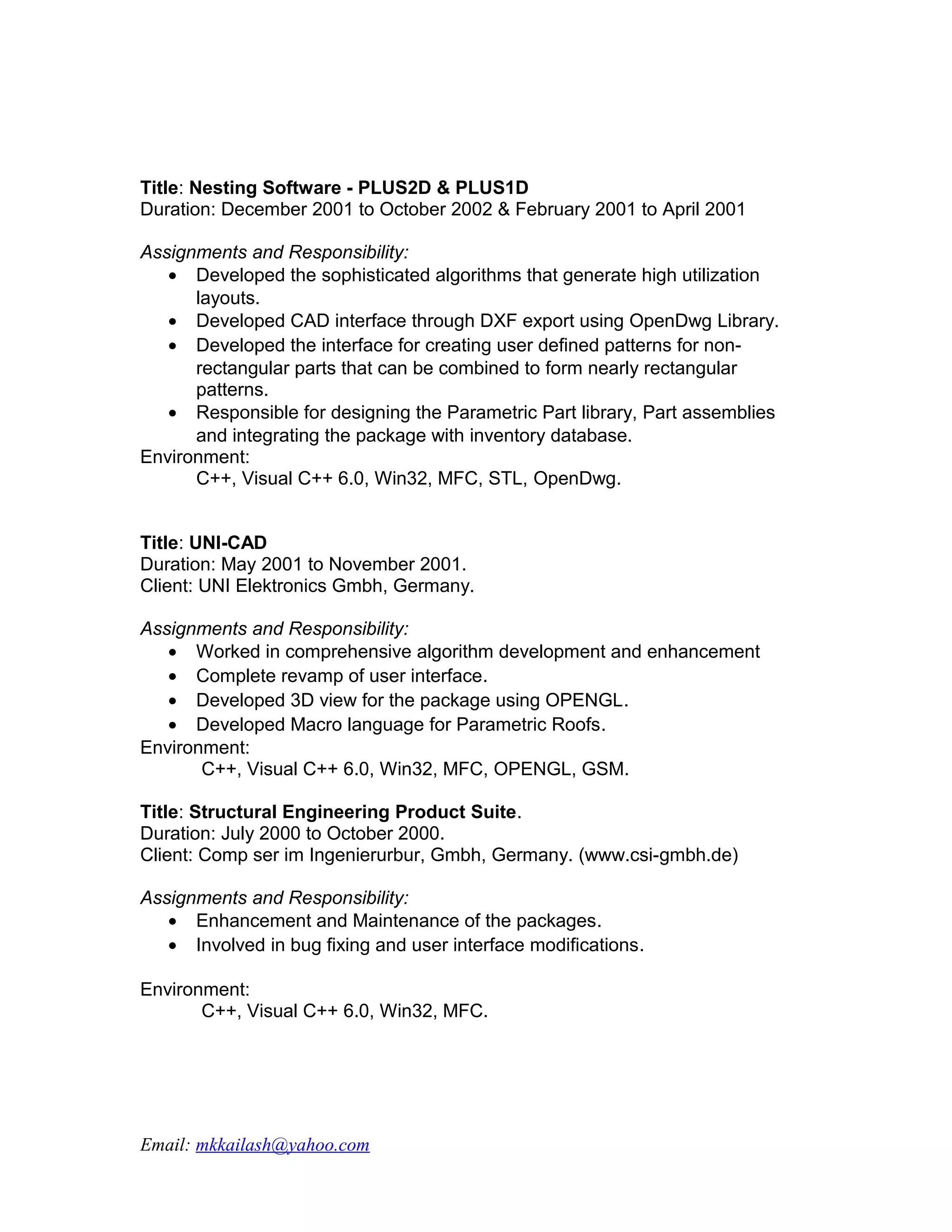 Title: Nesting Software - PLUS2D & PLUS1D
Duration: December 2001 to October 2002 & February 2001 to April 2001

Assignments and Responsibility:
   • Developed the sophisticated algorithms that generate high utilization
      layouts.
   • Developed CAD interface through DXF export using OpenDwg Library.
   • Developed the interface for creating user defined patterns for non-
      rectangular parts that can be combined to form nearly rectangular
      patterns.
   • Responsible for designing the Parametric Part library, Part assemblies
      and integrating the package with inventory database.
Environment:
      C++, Visual C++ 6.0, Win32, MFC, STL, OpenDwg.


Title: UNI-CAD
Duration: May 2001 to November 2001.
Client: UNI Elektronics Gmbh, Germany.

Assignments and Responsibility:
   • Worked in comprehensive algorithm development and enhancement
   • Complete revamp of user interface.
   • Developed 3D view for the package using OPENGL.
   • Developed Macro language for Parametric Roofs.
Environment:
       C++, Visual C++ 6.0, Win32, MFC, OPENGL, GSM.

Title: Structural Engineering Product Suite.
Duration: July 2000 to October 2000.
Client: Comp ser im Ingenierurbur, Gmbh, Germany. (www.csi-gmbh.de)

Assignments and Responsibility:
   • Enhancement and Maintenance of the packages.
   • Involved in bug fixing and user interface modifications.

Environment:
       C++, Visual C++ 6.0, Win32, MFC.




Email: mkkailash@yahoo.com
 