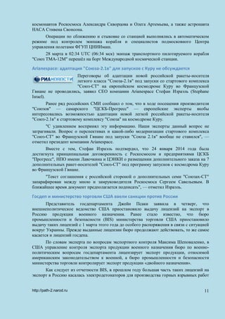 космонавтов Роскосмоса Александра Скворцова и Олега Артемьева, а также астронавта
НАСА Стивена Свонсона.
Операции по сближению и стыковке со станцией выполнялись в автоматическом
режиме под контролем экипажа корабля и специалистов подмосковного Центра
управления полетами ФГУП ЦНИИмаш.
28 марта в 02:34 UTC (06:34 мск) экипаж транспортного пилотируемого корабля
"Союз ТМА-12М" перешёл на борт Международной космической станции.
Arianespace: адаптация "Союза-2.1в" для запусков с Куру не обсуждается
Переговоры об адаптации новой российской ракеты-носителя
легкого класса "Союза-2.1в" под запуски со стартового комплекса
"Союз-СТ" на европейском космодроме Куру во Французской
Гвиане не проводились, заявил CEO компании Arianespace Стефан Израэль (Stephane
Israel).
Ранее ряд российских СМИ сообщил о том, что в ходе посещения производителя
"Союзов" — самарского "ЦСКБ-Прогресс" — европейские эксперты якобы
интересовались возможностью адаптации новой легкой российской ракеты-носителя
"Союз-2.1в" к стартовому комплексу "Союза" на космодроме Куру.
"С удивлением воспринял эту информацию. Наши эксперты данный вопрос не
затрагивали. Вопрос о перспективах и какой-либо модернизации стартового комплекса
"Союз-СТ" во Французской Гвиане под запуски "Союза 2.1в" вообще не ставился", —
отметил президент компании Arianespace.
Вместе с тем, Стефан Израэль подтвердил, что 24 января 2014 года была
достигнута принципиальная договоренность с Роскосмосом и предприятиями ЦСКБ
"Прогресс", НПО имени Лавочкина и ЦЭНКИ о размещении дополнительного заказа на 7
дополнительных ракет-носителей "Союз-СТ" под программу запусков с космодрома Куру
во Французской Гвиане.
"Текст соглашения с российской стороной о дополнительных семи "Союзах-СТ"
запарафирован между мною и замруководителя Роскосмоса Сергеем Савельевым. В
ближайшее время документ предполагается подписать", — отметил Израэль.
Госдеп и министерство торговли США ввели санкции против России
Представитель госдепартамента Джейн Псаки заявила в четверг, что
внешнеполитическое ведомство США приостановило выдачу лицензий на экспорт в
Россию продукции военного назначения. Ранее стало известно, что бюро
промышленности и безопасности (BIS) министерства торговли США приостановило
выдачу таких лицензий с 1 марта этого года до особого распоряжения в связи с ситуацией
вокруг Украины. Прежде выданные лицензии бюро продолжают действовать, то же самое
касается и лицензий госдепа.
По словам эксперта по вопросам экспортного контроля Максима Шеповаленко, в
США управление контроля экспорта продукции военного назначения бюро по военно-
политическим вопросам госдепартамента лицензирует экспорт продукции, относимой
американским законодательством к военной, а бюро промышленности и безопасности
министерства торговли контролирует экспорт продукции «двойного назначения».
Как следует из отчетности BIS, в прошлом году большая часть таких лицензий на
экспорт в Россию касалась электродетонаторов для производства горных взрывных работ
http://path-2.narod.ru 11
 
