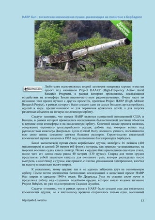 HARP Gun - гигантская космическая пушка, ржавеющая на полигоне в Барбадосе
Любителям всевозможных теорий заговоров наверняка хорошо известен
проект под названием Project HAARP (High-Frequency Active Aural
Research Program), в рамках которого проводились исследования
воздействия на атмосферу Земли высокочастотным радиоизлучением. Очень часто по
незнанию этот проект путают с другим проектом, проектом Project HARP (High Altitude
Research Project), в рамках которого было создано одно из самых больших артиллерийских
орудий в мире, предназначенное не для поражения вражеских целей, а для запуска
различных объектов на низкую околоземную орбиту.
Следует заметить, что проект HARP является совместной инициативой США и
Канады, в рамках которой проводились исследования баллистической доставки объектов
в верхние слои атмосферы и на околоземную орбиту. Конечной целью проекта являлось
сооружение огромного артиллерийского орудия, работы над которым велись под
руководством инженера Джеральда Булла (Gerald Bull), военного ученого, посвятившего
всю свою жизнь созданию оружия больших размеров. Строительство гигантской
космической пушки началось в 1962 году на полигоне близ аэропорта Барбадоса.
Базой космической пушки стало корабельное орудие, калибром 16 дюймов (410
миллиметров) и длиной 20 метров (65 футов), которые, как правило, устанавливались на
морских военных судах класса линкор. Позже к орудию был присоединен еще один ствол,
после чего его длина стала равна 40 метрам (130 футам). Снаряд для этого орудия
представлял собой защитную капсулу для полезного груза, которая распадалась после
выстрела, а контейнер с грузом, как правило с плотно упакованной электроникой, взлетал
на высоту в несколько тысяч метров.
К сожалению, этому орудию так и не удалось забросить груз на околоземную
орбиту. После почти десятилетия бесплодных исследований и испытаний проект HARP
был закрыт в середине 1960-х годов. Но Джеральд Булл не оставил свою мечту и
продолжил работу над созданием подобного орудия, которое имело кодовое название
Project Babylon, но уже под патронатом Саддама Хусейна.
Следует отметить, что в рамках проекта HARP было создано еще два гигантских
космических орудия, но к настоящему времени сохранилось только одно, массивный
http://path-2.narod.ru 13
 