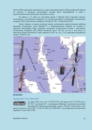 Земли (ДЗЗ) оперативно передавались в адрес менеджера проекта Международной Хартии
по космосу и крупным катастрофам, которая была инициирована в связи с
предположительным крушением воздушного судна.
За период с 13 марта по настоящее время в Хартию были переданы данные,
полученные с космических аппаратов из состава российской группировки космических
аппаратов ДЗЗ: космических аппаратов «Ресурс-П» №1 и «Канопус-В» №1.
Таким образом, в рамках решения задачи мониторинга предполагаемых районов
крушения воздушного судна Boeing-777 в Международную Хартию по космосу и
крупным катастрофам были переданы материалы космической съемки с российских
космических аппаратов ДЗЗ общей площадью около 120 тыс. кв. км, в том числе: по
акватории Южно-Китайского моря передано 24274 кв. км., а по акватории Индийского
океана - 93369 кв. км.
26.03.2014
Запущен КК “Союз ТМА-12М”
25 марта 2014 года в 21:17:23.053 UTC (26 марта в 01:17:23.053 мск) с
ПУ № 5 площадки № 1 космодрома Байконур стартовыми расчетами
предприятий ракетно-космической отрасли России осуществлен пуск
ракеты-носителя “Союз-ФГ” (11А511У-ФГ) № Т15000-047 с пилотируемым космическим
кораблем “Союз ТМА-12М”.
http://path-2.narod.ru 15
 
