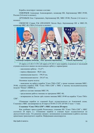 Корабль пилотирует экипаж в составе:
СКВОРЦОВ Александр Александрович, командир КК, бортинженер МКС-39/40,
Россия (2-й полет в космос);
АРТЕМЬЕВ Олег Германович, бортинженер КК, МКС-39/40, Россия (1-й полет в
космос);
СВОНСОН Стивен Рэй (SWANSON Steven Ray), бортинженер КК и МКС-39,
командир МКС-40, США (3-й полет в космос).
Александр Скворцов, командир Олег Артемьев, бортинженер Свонсон, бортинженер
25 марта в 21:26:11 UTC (26 марта в 01:26:11 мск) корабль отделился от последней
ступени носителя и вышел на околоземную орбиту с параметрами:
– наклонение орбиты – 51,67°;
– период обращения – 88,81 мин,
– минимальная высота – 199,55 км,
– максимальная высота – 261,67 км,
Основные задачи полета:
– выведение на орбиту корабля “Союз ТМА-12М” с тремя членами экипажа МКС-
39/40, стыковка корабля ТПК “Союз ТМА-12М” с МКС к малому исследовательскому
модулю “Поиск” (МИМ 2);
– работа в составе экипажа МКС-39;
– продолжение работы экипажа по программе МКС-40;
– возвращение на Землю трёх членов экипажа МКС-39/40 на корабле “Союз ТМА-
12М”.
Сближение корабля со станцией будет осуществляться по 4-витковой схеме.
Стыковка с МКС запланирован на 26 марта в 03:04:13 UTC (07:04:13 мск) + 3 мин.
Стыковка “Союз ТМА-12М” с МКС состоится 28 марта
Как сообщает пресс-служба Роскосмоса, стыковка КК “Союз ТМА-12М” с МКС
состоится 28 марта с.г. Сближение корабля и станции будет осуществляться по
двухсуточной схеме. Это решение связано с возникшими осложнениями в работе системы
ориентации транспортного корабля. Информация анализируется.
http://path-2.narod.ru 16
 