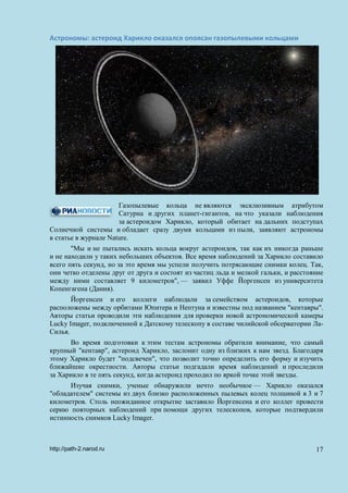 Астрономы: астероид Харикло оказался опоясан газопылевыми кольцами
Газопылевые кольца не являются эксклюзивным атрибутом
Сатурна и других планет-гигантов, на что указали наблюдения
за астероидом Харикло, который обитает на дальних подступах
Солнечной системы и обладает сразу двумя кольцами из пыли, заявляют астрономы
в статье в журнале Nature.
"Мы и не пытались искать кольца вокруг астероидов, так как их никогда раньше
и не находили у таких небольших объектов. Все время наблюдений за Харикло составило
всего пять секунд, но за это время мы успели получить потрясающие снимки колец. Так,
они четко отделены друг от друга и состоят из частиц льда и мелкой гальки, и расстояние
между ними составляет 9 километров", — заявил Уффе Йоргенсен из университета
Копенгагена (Дания).
Йоргенсен и его коллеги наблюдали за семейством астероидов, которые
расположены между орбитами Юпитера и Нептуна и известны под названием "кентавры".
Авторы статьи проводили эти наблюдения для проверки новой астрономической камеры
Lucky Imager, подключенной к Датскому телескопу в составе чилийской обсерватории Ла-
Силья.
Во время подготовки к этим тестам астрономы обратили внимание, что самый
крупный "кентавр", астероид Харикло, заслонит одну из близких к нам звезд. Благодаря
этому Харикло будет "подсвечен", что позволит точно определить его форму и изучить
ближайшие окрестности. Авторы статьи подгадали время наблюдений и проследили
за Харикло в те пять секунд, когда астероид проходил по яркой точке этой звезды.
Изучая снимки, ученые обнаружили нечто необычное — Харикло оказался
"обладателем" системы из двух близко расположенных пылевых колец толщиной в 3 и 7
километров. Столь неожиданное открытие заставило Йоргенсена и его коллег провести
серию повторных наблюдений при помощи других телескопов, которые подтвердили
истинность снимков Lucky Imager.
http://path-2.narod.ru 17
 