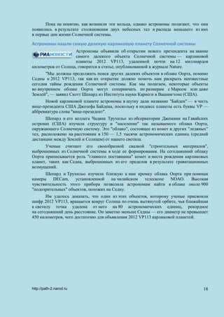 Пока не понятно, как возникли эти кольца, однако астрономы полагают, что они
появились в результате столкновения двух небесных тел и распада меньшего из них
в первые дни жизни Солнечной системы.
Астрономы нашли самую далекую карликовую планету Солнечной системы
Астрономы объявили об открытии нового претендента на звание
самого далекого объекта Солнечной системы — карликовой
планеты 2012 VP113, удаленной почти на 12 миллиардов
километров от Солнца, говорится в статье, опубликованной в журнале Nature.
"Мы должны продолжить поиск других далеких объектов в облаке Оорта, помимо
Седны и 2012 VP113, так как их открытие должно помочь нам раскрыть неизвестные
сегодня тайны рождения Солнечной системы. Как мы полагаем, некоторые объекты
во внутреннем облаке Оорта могут соперничать по размерам с Марсом или даже
Землей", — заявил Скотт Шепард из Института науки Карнеги в Вашингтоне (США).
Новой карликовой планете астрономы в шутку дали название "Байден" — в честь
вице-президента США Джозефа Байдена, поскольку в индексе планеты есть буквы VP —
аббревиатура слова "вице-президент".
Шепард и его коллега Чадвик Трухильо из обсерватории Джемини на Гавайских
островах (США) изучали структуру и "население" так называемого облака Оорта,
окружающего Солнечную систему. Это "облако", состоящее из комет и других "ледяных"
тел, расположено на расстоянии в 150 — 1,5 тысячи астрономических единиц (средней
дистанции между Землей и Солнцем) от нашего светила.
Ученые считают его своеобразной свалкой "строительных материалов",
выброшенных из Солнечной системы в ходе ее формирования. На сегодняшний облаку
Оорта приписывается роль "главного поставщика" комет и места рождения карликовых
планет, таких как Седна, выброшенных из его пределов в результате гравитационных
возмущений.
Шепард и Трухильо изучили близкую к нам кромку облака Оорта при помощи
камеры DECam, установленной на чилийском телескопе NOAO. Высокая
чувствительность этого прибора позволила астрономам найти в облаке около 900
"подозрительных" объектов, похожих на Седну.
Им удалось доказать, что один из этих объектов, которому ученые присвоили
шифр 2012 VP113, вращается вокруг Солнца по очень вытянутой орбите, чья ближайшая
к светилу точка удалена от него на 80 астрономических единиц, рекордное
на сегодняшний день расстояние. Он заметно меньше Седны — его диаметр не превышает
450 километров, чего достаточно для объявления 2012 VP113 карликовой планетой.
http://path-2.narod.ru 18
 