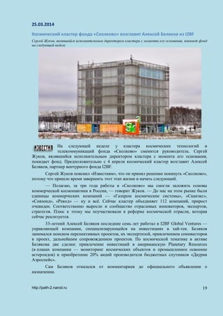 25.03.2014
Космический кластер фонда «Сколково» возглавит Алексей Беляков из I2BF
Сергей Жуков, являвшийся исполнительным директором кластера с момента его основания, покинет фонд
на следующей неделе
На следующей неделе у кластера космических технологий и
телекоммуникаций фонда «Сколково» сменится руководитель. Сергей
Жуков, являвшийся исполнительным директором кластера с момента его основания,
покидает фонд. Предположительно с 4 апреля космический кластер возглавит Алексей
Беляков, партнер венчурного фонда I2BF.
Сергей Жуков пояснил «Известиям», что он принял решение покинуть «Сколково»,
потому что пришло время завершить этот этап жизни и начать следующий.
— Полагаю, за три года работы в «Сколково» мы смогли заложить основы
коммерческой космонавтики в России, — говорит Жуков. — До нас на этом рынке были
единицы коммерческих компаний — «Газпром космические системы», «Сканэкс»,
«Совзонд», «Рекод» — ну и всё. Сейчас кластер объединяет 112 компаний, прирост
очевиден. Соответственно выросло и сообщество отраслевых инноваторов, экспертов,
стратегов. Плюс к этому мы поучаствовали в реформе космической отрасли, которая
сейчас реализуется.
33-летний Алексей Беляков последние семь лет работал в I2BF Global Ventures —
управляющей компании, специализирующейся на инвестициях в хай-тек. Беляков
занимался поиском перспективных проектов, их экспертизой, привлечением соинвесторов
в проект, дальнейшим сопровождением проектов. По космической тематике в активе
Белякова две сделки: привлечение инвестиций в американскую Planetary Resources
(в планах компании — мониторинг космических объектов и промышленное освоение
астероидов) и приобретение 20% акций производителя бюджетных спутников «Даурия
Аэроспейс».
Сам Беляков отказался от комментариев до официального объявления о
назначении.
http://path-2.narod.ru 19
 