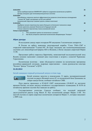 23.03.2014 25
Центр приборостроения НИИЯФ МГУ займется созданием космических устройств
Из Куру запущены два телекоммуникационных спутника
22.03.2014 26
Минобороны поручили заняться эффективностью развития отечественных космодромов
“Глонасс-М” будет застрахован на 915 млн рублей
Космический подсолнух поможет делать снимки экзопланет
21.03.2014 28
Одобрено начало строительства самого большого оптического телескопа в мире
Лунная шрапнель угрожает безопасности будущих миссий
Ученые озвучили перспективы поиска внеземной жизни
Статьи и мультимедиа 32
1. Что скрывают цвета на космических снимках?
2. Как была устроена советская космическая обсерватория "Астрон"
Абрис декады
В последнюю декаду марта четырьмя РН запущенно 5 космических аппаратов.
В России на орбиту выведены пилотируемый корабль "Союз ТМА-12М" и
очередной навигационный "Глонасс-М", Из Куру запущены два телекоммуникационные
спутники для люксембургской фирмы SES и Испании, в Китае запущен секретный Shijian
11-06.
Продолжает работу марсоход Opportunity, межпланетный исследовательский зонд
Rosetta успешно выполняет сложный цикл подготовки к встрече с кометой Чурюмова-
Герасименко.
Космическая политика – живо обсуждается влияние на космические программы
российско-украинской ситуации, кадровые перестановки – смена руководства кластера
"Космос" фонда "Сколково" и ЦУП.
31.03.2014
Китай совершил первый успешный запуск в этом году
Китай успешно запустил в понедельник, 31 марта, экспериментальный
спутник на ракете Великий поход-2C из космической базы Цзюцюань на
северо-западе Китая, сообщает китайское СМИ.
Пуск ракеты произошел в 02:46:03 GMT понедельника (10:46:03 по местному
времени Китая), согласно докладу китайского государственного телевидения. В 10:58 по
китайскому времени спутник был выведен на орбиту.
Государственное агентство Синьхуа сообщает, что полезной нагрузкой
двухступенчатой ракеты Long March 2C был космический аппарат Shijian 11-06. Это
шестой спутник из серии секретных космических аппаратов Shijian 11, которые запускают
с 2009 года.
http://path-2.narod.ru 2
 