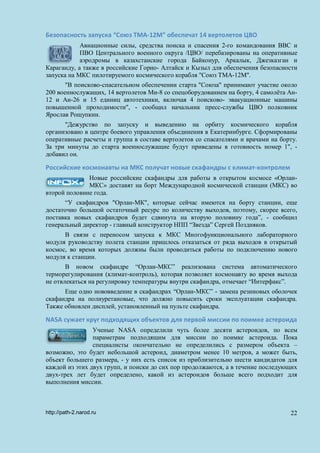Безопасность запуска “Союз ТМА-12М” обеспечат 14 вертолетов ЦВО
Авиационные силы, средства поиска и спасения 2-го командования ВВС и
ПВО Центрального военного округа /ЦВО/ перебазированы на оперативные
аэродромы в казахстанские города Байконур, Аркалык, Джезказган и
Караганду, а также в российские Горно- Алтайск и Кызыл для обеспечения безопасности
запуска на МКС пилотируемого космического корабля "Союз ТМА-12М".
"В поисково-спасательном обеспечении старта "Союза" принимают участие около
200 военнослужащих, 14 вертолетов Ми-8 со спецоборудованием на борту, 4 самолёта Ан-
12 и Ан-26 и 15 единиц автотехники, включая 4 поисково- эвакуационные машины
повышенной проходимости", - сообщил начальник пресс-службы ЦВО полковник
Ярослав Рощупкин.
"Дежурство по запуску и выведению на орбиту космического корабля
организовано в центре боевого управления объединения в Екатеринбурге. Сформированы
оперативные расчеты и группа в составе вертолетов со спасателями и врачами на борту.
За три минуты до старта военнослужащие будут приведены в готовность номер 1", -
добавил он.
Российские космонавты на МКС получат новые скафандры с климат-контролем
Новые российские скафандры для работы в открытом космосе «Орлан-
МКС» доставят на борт Международной космической станции (МКС) во
второй половине года.
“У скафандров "Орлан-МК", которые сейчас имеются на борту станции, еще
достаточно большой остаточный ресурс по количеству выходов, поэтому, скорее всего,
поставка новых скафандров будет сдвинута на вторую половину года”, - сообщил
генеральный директор - главный конструктор НПП “Звезда” Сергей Поздняков.
В связи с переносом запуска к МКС Многофункционального лабораторного
модуля руководству полета станции пришлось отказаться от ряда выходов в открытый
космос, во время которых должны были проводиться работы по подключению нового
модуля к станции.
В новом скафандре “Орлан-МКС” реализована система автоматического
терморегулирования (климат-контроль), которая позволяет космонавту во время выхода
не отвлекаться на регулировку температуры внутри скафандра, отмечает “Интерфакс”.
Еще одно нововведение в скафандрах “Орлан-МКС” - замена резиновых оболочек
скафандра на полиуретановые, что должно повысить сроки эксплуатации скафандра.
Также обновлен дисплей, установленный на пульте скафандра.
NASA сужает круг подходящих объектов для первой миссии по поимке астероида
Ученые NASA определили чуть более десяти астероидов, по всем
параметрам подходящим для миссии по поимке астероида. Пока
специалисты окончательно не определились с размером объекта –
возможно, это будет небольшой астероид, диаметром менее 10 метров, а может быть,
объект большего размера, - у них есть список из приблизительно шести кандидатов для
каждой из этих двух групп, и поиски до сих пор продолжаются, а в течение последующих
двух-трех лет будет определено, какой из астероидов больше всего подходит для
выполнения миссии.
http://path-2.narod.ru 22
 