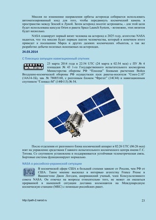 Миссия по изменению направления орбиты астероида собирается использовать
автоматизированный зонд для того, чтобы передвинуть космический камень в
пространство между Землей и Луной. Затем астероид посетят астронавты, - для этой цели
будет использована капсула Orion и ракета Space Launch System, - возможно, этих визитов
будет несколько.
NASA планирует первый визит человека на астероид к 2025 году, агентство NASA
надеется, что эта миссия будет первым шагом человечества, который в конечном итоге
приведет к посещению Марса и других далеких космических объектов, а так же
разработке добычи полезных ископаемых на астероидах.
24.03.2014
С Плесецка запущен навигационный спутник
23 марта 2014 года в 22:54 UTC (24 марта в 02:54 мск) с ПУ № 4
площадки № 43 1-го Государственного испытательного космодрома
Министерства обороны РФ “Плесецк” боевыми расчетами Войск
Воздушно-космической обороны РФ осуществлен пуск ракеты-носителя “Союз-2.1б”
(14А14-1Б), зав. № 78085168, с разгонным блоком “Фрегат” (14С44) и навигационным
спутником “Глонасс-М” (14Ф113) № 54.
После отделения от разгонного блока космический аппарат в 02:26 UTC (06:26 мск)
взят на управление средствами Главного испытательного космического центра имени Г.С.
Титова. Со спутником установлена и поддерживается устойчивая телеметрическая связь.
Бортовые системы функционируют нормально.
NASA о российско-украинской ситуации
В космической сфере США в большей степени зависят от России, чем РФ от
США. Такое мнение высказал в интервью агентству France Presse в
Вашингтоне Джон Логсдон, американский ученый, член Консультативного
совета NASA. Он отвечал на вопросы относительно того, не может ли оказаться
прерванной в нынешней ситуации доставка космонавтов на Международную
космическую станцию (МКС) с помощью российских ракет.
http://path-2.narod.ru 23
 