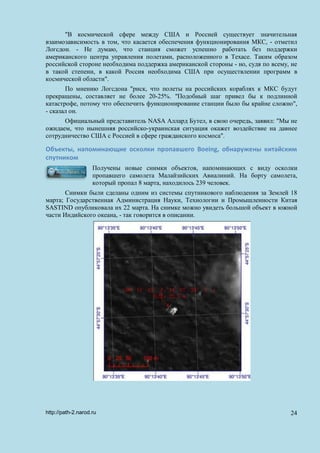 "В космической сфере между США и Россией существует значительная
взаимозависимость в том, что касается обеспечения функционирования МКС, - отметил
Логсдон. - Не думаю, что станция сможет успешно работать без поддержки
американского центра управления полетами, расположенного в Техасе. Таким образом
российской стороне необходима поддержка американской стороны - но, судя по всему, не
в такой степени, в какой Россия необходима США при осуществлении программ в
космической области".
По мнению Логсдона "риск, что полеты на российских кораблях к МКС будут
прекращены, составляет не более 20-25%. "Подобный шаг привел бы к подлинной
катастрофе, потому что обеспечить функционирование станции было бы крайне сложно",
- сказал он.
Официальный представитель NASA Аллард Бутел, в свою очередь, заявил: "Мы не
ожидаем, что нынешняя российско-украинская ситуация окажет воздействие на давнее
сотрудничество США с Россией в сфере гражданского космоса".
Объекты, напоминающие осколки пропавшего Boeing, обнаружены китайским
спутником
Получены новые снимки объектов, напоминающих с виду осколки
пропавшего самолета Малайзийских Авиалиний. На борту самолета,
который пропал 8 марта, находилось 239 человек.
Снимки были сделаны одним из системы спутникового наблюдения за Землей 18
марта; Государственная Администрация Науки, Технологии и Промышленности Китая
SASTIND опубликовала их 22 марта. На снимке можно увидеть большой объект в южной
части Индийского океана, - так говорится в описании.
http://path-2.narod.ru 24
 