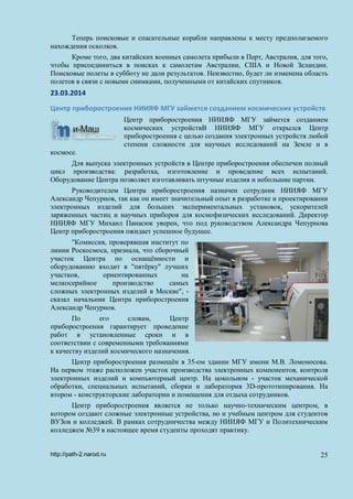 Теперь поисковые и спасательные корабли направлены к месту предполагаемого
нахождения осколков.
Кроме того, два китайских военных самолета прибыли в Перт, Австралия, для того,
чтобы присоединиться в поисках к самолетам Австралии, США и Новой Зеландии.
Поисковые полеты в субботу не дали результатов. Неизвестно, будет ли изменена область
полетов в связи с новыми снимками, полученными от китайских спутников.
23.03.2014
Центр приборостроения НИИЯФ МГУ займется созданием космических устройств
Центр приборостроения НИИЯФ МГУ займется созданием
космических устройствВ НИИЯФ МГУ открылся Центр
приборостроения с целью создания электронных устройств любой
степени сложности для научных исследований на Земле и в
космосе.
Для выпуска электронных устройств в Центре приборостроения обеспечен полный
цикл производства: разработка, изготовление и проведение всех испытаний.
Оборудование Центра позволяет изготавливать штучные изделия и небольшие партии.
Руководителем Центра приборостроения назначен сотрудник НИИЯФ МГУ
Александр Чепурнов, так как он имеет значительный опыт в разработке и проектировании
электронных изделий для больших экспериментальных установок, ускорителей
заряженных частиц и научных приборов для космофизических исследований. Директор
НИИЯФ МГУ Михаил Панасюк уверен, что под руководством Александра Чепурнова
Центр приборостроения ожидает успешное будущее.
"Комиссия, проверявшая институт по
линии Роскосмоса, признала, что сборочный
участок Центра по оснащённости и
оборудованию входит в "пятёрку" лучших
участков, ориентированных на
мелкосерийное производство самых
сложных электронных изделий в Москве", -
сказал начальник Центра приборостроения
Александр Чепурнов.
По его словам, Центр
приборостроения гарантирует проведение
работ в установленные сроки и в
соответствии с современными требованиями
к качеству изделий космического назначения.
Центр приборостроения размещён в 35-ом здании МГУ имени М.В. Ломоносова.
На первом этаже расположен участок производства электронных компонентов, контроля
электронных изделий и компьютерный центр. На цокольном - участок механической
обработки, специальных испытаний, сборки и лаборатория 3D-прототипирования. На
втором - конструкторские лаборатории и помещения для отдыха сотрудников.
Центр приборостроения является не только научно-техническим центром, в
котором создают сложные электронные устройства, но и учебным центром для студентов
ВУЗов и колледжей. В рамках сотрудничества между НИИЯФ МГУ и Политехническим
колледжем №39 в настоящее время студенты проходят практику.
http://path-2.narod.ru 25
 