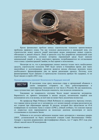 Кроме финансовых проблем началу строительства телескопа препятствовали
проблемы правового плана. Так как телескоп располагается в заповедной зоне, его
строительство может нанести ущерб некоторым видам уникальных живых существ,
обитающих в данной области. Лишь в прошлом году был разработан специальный план
строительства телескопа, согласно которому окружающей среде будет нанесен
минимальный ущерб, и после некоторого времени, потребовавшегося на согласование
этого плана с администрацией Гавайев, он был принят к исполнению.
Несмотря на то, что в распоряжении ученых имеется только часть необходимых
средств, строительство телескопа TMT будет начато в ближайшее время. Для таких
масштабных и долгоиграющих проектов является весьма обычным явлением поиск
необходимого финансирования уже во время реализации проекта. Поэтому, если
финансирование будет найдено и строительство телескопа пройдет без задержек, то он
будет введен в строй в 2021 году.
Лунная шрапнель угрожает безопасности будущих миссий
В последние годы сразу несколько стран и организаций объявили о
своём намерении отправить на Луну роботизированные и
пилотируемые экспедиции (в том числе и Россия). Но как выяснилось,
такое путешествие таит гораздо большую опасность, чем полагали специалисты.
Ежедневно на поверхность спутника Земли падает множество метеоритов.
Вероятность их прямого попадания в жилые модули, космические корабли или
космонавтов хоть и не велика, но всё-таки не может быть исключена полностью.
Но профессор Марк Робинсон (Mark Robinson) из университета Аризоны считает,
что главная угроза исходит не от метеоритов, а от мелких камней, которые разлетаются во
все стороны при образовании кратера. В докладе, который был представлен на 45-й
конференции по изучению Луны и планет (LPSC), учёный сообщил, что осколки породы
со скоростью пули перемещаются на несколько десятков километров от места
столкновения со спутником Земли.
Робинсон и его коллеги наблюдали падение таких метеоритов с помощью камеры
LROC, установленной на борту космической станции Lunar Reconnaissance Orbiter.
Аппарат с высоким разрешением сфотографировал область, где 17 марта 2013 года упал
объект массой около 40 килограммов.
http://path-2.narod.ru 29
 