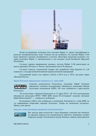 Китай не раскрывает истинную цель спутника Shijian 11, кроме классификации в
качестве экспериментальных задач. Синьхуа так же сообщило, что спутник Shijian 11-06
будет проводить научные эксперименты в космосе. Некоторые аналитики полагают, что
серия спутников Shijian 11 предназначены и для военных целей Китайской Народной
Республики.
Согласно данным американских военных, спутник Shijian 11-06 расположен на
высоте примерно 430 миль от Земли и наклонением около 98 градусов.
Согласно Синьхуа, космический аппарат был разработан China Spacesat Co. Ltd
совместно с государственной Китайской аэрокосмической корпорацией.
Сегодняшний запуск стал первым в Китае в 2014 году и 189-м для ракет серии
«Великий Поход».
Юрий Лончаков официально назначен и.о. главы ЦПК
Советник руководителя Роскосмоса, космонавт Юрий Лончаков
официально назначен исполняющим обязанности начальника Центра
подготовки космонавтов (ЦПК). Об этом сообщается в пресс-релизе
Роскосмоса.
"В соответствии с приказом Роскосмоса от 31 марта 2014 г. № 147к исполняющим
обязанности начальника ФГБУ "НИИ ЦПК имени Ю.А.Гагарина" назначен Лончаков
Юрий Валентинович", — говорится в сообщении.
В минувшую субботу уже сообщалось о назначении Лончакова и.о. главы ЦПК, но
эту информацию оперативно опроверг Роскосмос. Теперь же назначение состоялось.
Правда, дата другая.
Запуски с мыса Канаверал временно приостановлены
Все запуски ракет-носителей с мыса Канаверал отменены как минимум
до середины апреля из-за электрического короткого замыкания, которое
повредило радар в Космическом центре Кеннеди, заявили представители
http://path-2.narod.ru 3
 