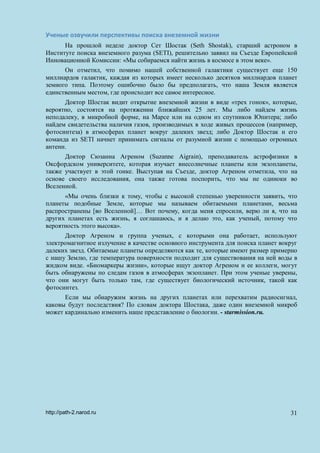 Ученые озвучили перспективы поиска внеземной жизни
На прошлой неделе доктор Сет Шостак (Seth Shostak), старший астроном в
Институте поиска внеземного разума (SETI), решительно заявил на Съезде Европейской
Инновационной Комиссии: «Мы собираемся найти жизнь в космосе в этом веке».
Он отметил, что помимо нашей собственной галактики существует еще 150
миллиардов галактик, каждая из которых имеет несколько десятков миллиардов планет
земного типа. Поэтому ошибочно было бы предполагать, что наша Земля является
единственным местом, где происходит все самое интересное.
Доктор Шостак видит открытие внеземной жизни в виде «трех гонок», которые,
вероятно, состоятся на протяжении ближайших 25 лет. Мы либо найдем жизнь
неподалеку, в микробной форме, на Марсе или на одном из спутников Юпитера; либо
найдем свидетельства наличия газов, производимых в ходе живых процессов (например,
фотосинтеза) в атмосферах планет вокруг далеких звезд; либо Доктор Шостак и его
команда из SETI начнет принимать сигналы от разумной жизни с помощью огромных
антенн.
Доктор Сюзанна Агреном (Suzanne Aigrain), преподаватель астрофизики в
Оксфордском университете, которая изучает внесолнечные планеты или экзопланеты,
также участвует в этой гонке. Выступая на Съезде, доктор Агреном отметила, что на
основе своего исследования, она также готова поспорить, что мы не одиноки во
Вселенной.
«Мы очень близки к тому, чтобы с высокой степенью уверенности заявить, что
планеты подобные Земле, которые мы называем обитаемыми планетами, весьма
распространены [во Вселенной]… Вот почему, когда меня спросили, верю ли я, что на
других планетах есть жизнь, я соглашаюсь, и я делаю это, как ученый, потому что
вероятность этого высока».
Доктор Агреном и группа ученых, с которыми она работает, используют
электромагнитное излучение в качестве основного инструмента для поиска планет вокруг
далеких звезд. Обитаемые планеты определяются как те, которые имеют размер примерно
с нашу Землю, где температура поверхности подходит для существования на ней воды в
жидком виде. «Биомаркеры жизни», которые ищут доктор Агреном и ее коллеги, могут
быть обнаружены по следам газов в атмосферах экзопланет. При этом ученые уверены,
что они могут быть только там, где существует биологический источник, такой как
фотосинтез.
Если мы обнаружим жизнь на других планетах или перехватим радиосигнал,
каковы будут последствия? По словам доктора Шостака, даже один внеземной микроб
может кардинально изменить наше представление о биологии. - starmission.ru.
http://path-2.narod.ru 31
 