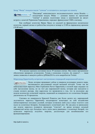 Зонд "Фила" очнулся после "спячки" и готовится к высадке на комету
"Пассажир" межпланетного исследовательского зонда Rosetta —
посадочный модуль Philae — успешно вышел из трехлетней
"спячки" в рамках подготовки зонда к намеченной на август
встрече с кометой Чурюмова-Герасименко, передают французские СМИ в пятницу.
Как сообщает агентство Франс Пресс со ссылкой на французское космическое
агентство, первый сигнал от робота был получен в четверг в 15.00 по парижскому времени
(18.00 мск).
"Я в весьма хорошем состоянии после 39 месяцев спячки. Мое новое программное
обеспечение прекрасно установлено. Теперь я немножко отдохну. До скорого", — такая
запись появилась в аккаунте робота @Philae2014 в сети микроблогов Twitter.
Марсоход Opportunity встречает наступление очередной марсианской весны
Люди, которые проживают сейчас в северном полушарии земного шара,
наслаждаются наступившей теплой весенней погодой. Точно так же
небезызвестный марсоход Mars Exploration Rover Opportunity в полной мере ощущает на
себе наступление весны, но на этот раз марсианской весны, которая уже находится в
стадии полного разгара. Для марсохода это проявляется в том, что за последние две
недели количество солнечной энергии, падающей на поверхность его солнечных батарей,
увеличилось на 70 процентов.
Скитаясь по поверхности Красной Планеты уже более десяти лет, марсианский
долгожитель марсоход Opportunity неоднократно испытывал на себе воздействие
неблагоприятных погодных условий, которые оставляли свой след в виде толстого слоя
пыли на солнечных батареях, блокирующего солнечный свет. Но два раза за прошедшие
две недели марсоход подвергся процедуре "очистки", во время которых сильный
порывистый ветер сдул большую часть пыли цвета ржавчины с солнечных батарей, что
позволило марсоходу получить энергию, достаточную для возобновления его
функционирования.
http://path-2.narod.ru 6
 
