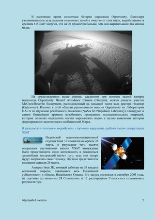 В настоящее время солнечные батареи марсохода Opportunity, благодаря
увеличившемуся углу падения солнечных лучей и очистке от слоя пыли, вырабатывают в
среднем 615 Ватт энергии, что на 70 процентов больше, чем они вырабатывали два месяца
назад.
На представленном выше снимке, сделанном при помощи задней камеры
марсохода Opportunity Hazard Avoidance Camera (Hazcam), можно увидеть участок
McClure-Beverlin Escarpment, расположенный на западной части вала кратера Индевор
(Endeavour). Именно в этой области руководители миссии Opportunity из Лаборатории
НАСА по изучению реактивного движения (NASA Jet Propulsion Laboratory) планируют в
самом ближайшем времени возобновить проведение исследовательских операций,
которые позволят определить состав марсианских пород с целью выяснения истории
формирования геологических особенностей Марса.
В результате поломки индийского спутника нарушена работа тысяч операторов
VSAT
Индийский телекоммуникационный
спутник Insat 3E сломался на орбите 26
марта, в результате чего тысячи
операторов спутниковых антенн VSAT вынуждены
были приостановить свою деятельность и дожидаться
дальнейших инструкций насчет того, куда они теперь
будут направлять свою технику. Об этом представители
компании заявили 28 марта.
Аппарат Insat 3E, который работает на 55 градусе
восточной широты, охватывает весь Индийский
субконтинент и область Индийского Океана. Его запуск состоялся в сентябре 2003 года,
на спутнике установлены 24 С-полосных и 12 расширенных С-полосных спутниковых
ретранслятора.
http://path-2.narod.ru 7
 