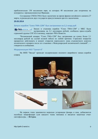 приблизительно 150 миллионов евро, из которых 40 миллионов уже потрачены на
контракты с промышленностью Франции.
Соглашение CNES-CNSA было заключено во время франко-китайского саммита 27
марта, и руководители двух государств присутствовали при его заключении.
29.03.2014
Запуск корабля "Союз ТМА-12М" был застрахован на 2,1 млрд руб
Запуск и стыковка корабля "Союз ТМА-12М" с МКС были
застрахованы на 2,1 миллиарда рублей, сообщила пресс-служба
страховой группы СОГАЗ в пятницу, передает РИА Новости.
"Космический аппарат "Союз ТМА-12М" был застрахован на сумму более 2,1
миллиарда рублей на случай полной гибели по любой причине. Страховое покрытие
прекратило действовать в момент открытия переходного люка стыковочного агрегата
космического аппарата после его стыковки с Международной космической станцией", —
говорится в сообщении.
Модернизация НАЗ "Гранат-6"
На НПП "Звезда" проводят модернизацию носимого аварийного запаса корабля
СОЮЗ.
На первом этапе заменяются морально устаревшие фонарь и нож, добавляются
налобные микрофонари (для каждого члена экипажа) и вводятся защитные очки-
светофильтры. – М.Серов.
http://path-2.narod.ru 9
 