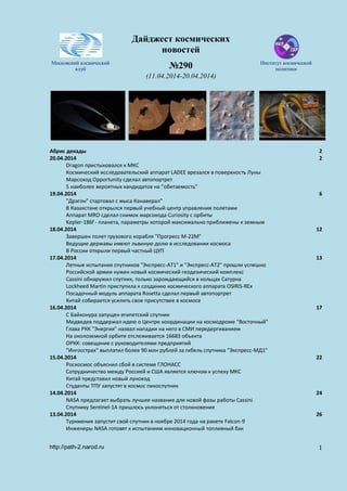 Дайджест космических
новостей
Московский космический
клуб №290 Институт космической
политики
(11.04.2014-20.04.2014)
Абрис декады 2
20.04.2014 2
Dragon пристыковался к МКС
Космический исследовательский аппарат LADEE врезался в поверхность Луны
Марсоход Opportunity сделал автопортрет
5 наиболее вероятных кандидатов на "обитаемость"
19.04.2014 6
"Дрэгон" стартовал с мыса Канаверал"
В Казахстане открылся первый учебный центр управления полетами
Аппарат MRO сделал снимок марсохода Curiosity с орбиты
Kepler-186f - планета, параметры которой максимально приближены к земным
18.04.2014 12
Завершен полет грузового корабля "Прогресс М-22М"
Ведущие державы имеют львиную долю в исследовании космоса
В России открыли первый частный ЦУП
17.04.2014 13
Летные испытания спутников "Экспресс-АТ1" и "Экспресс-АТ2" прошли успешно
Российской армии нужен новый космический геодезический комплекс
Cassini обнаружил спутник, только зарождающийся в кольцах Сатурна
Lockheed Martin приступила к созданию космического аппарата OSIRIS-REx
Посадочный модуль аппарата Rosetta сделал первый автопортрет
Китай собирается усилить свое присутствие в космосе
16.04.2014 17
С Байконура запущен египетский спутник
Медведев поддержал идею о Центре координации на космодроме "Восточный"
Глава РКК "Энергия" назвал нападки на него в СМИ передергиванием
На околоземной орбите отслеживается 16683 объекта
ОРКК: совещание с руководителями предприятий
"Ингосстрах" выплатил более 90 млн рублей за гибель спутника "Экспресс-МД1"
15.04.2014 22
Роскосмос объяснил сбой в системе ГЛОНАСС
Сотрудничество между Россией и США является ключом к успеху МКС
Китай представил новый луноход
Студенты ТПУ запустят в космос пикоспутник
14.04.2014 24
NASA предлагает выбрать лучшее название для новой фазы работы Cassini
Спутнику Sentinel-1A пришлось уклоняться от столкновения
13.04.2014 26
Туркмения запустит свой спутник в ноябре 2014 года на ракете Falcon-9
Инженеры NASA готовят к испытаниям инновационный топливный бак
http://path-2.narod.ru 1
 