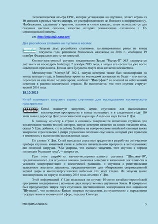 Телескопическая камера EPIC, которая установлена на спутнике, делает серию из
10 снимков в разных частях спектра, от ультрафиолетового до близкого к инфракрасному.
Изображения, сделанные в красном, зеленом и синем каналах, затем используются для
создания цветных снимков, качество которых эквивалентно сделанным с 12-
мегапиксельной камеры.
см. http://epic.gsfc.nasa.gov/
Два российских спутника не пустили в космос
Запуски двух российских спутников, запланированные ранее на конец
текущего года, решением Роскосмоса отложены на 2016 г., сообщило 19
октября Федеральное агентство новостей.
Оптико-электронный спутник зондирования Земли "Ресурс-П" №3 планируется
доставить на космодром Байконур 7 декабря 2015 года, а запуск его состоится уже после
новогодних праздников. Точная дата будущего старта пока остается неизвестной.
Метеоспутник "Метеор-М" №2-1, запуск которого также был запланирован на
конец текущего года, в ближайшее время на космодром доставлен не будет – его запуск
перенесен на еще более позднее время, сообщает "Интерфакс" со ссылкой на собственный
источник в ракетно-космической отрасли. Не исключается, что этот спутник стартует
весной 2016 года.
18.10.2015
Китай планирует запустить серию спутников для исследования космического
пространства
Китай планирует запустить серию спутников для исследования
космического пространства в конце нынешнего и в следующем году. Об
этом заявил директор Центра космической науки при Академии наук Китая У Цзи.
К данному моменту в стране в основном завершаются испытания спутника для
зондирования частиц темной материи, запуск которого назначен на конец текущего года,
сказал У Цзи, добавив, что в районе Хуайжоу на северо-востоке китайской столицы также
завершено строительство Центра управления полетами спутников, который уже приведен
в готовность к выполнению поставленных задач.
По словам У Цзи, Китай преодолел серьезные трудности в разработке оптического
прибора спутника квантовой связи и добился значительного прогресса в исследованиях
его полезной нагрузки. "Мы уверены, что сможем запустить этот спутник в первом
полугодии будущего года", -- заверил он.
При этом разработка научно-экспериментального спутника "Шицзянь-10",
предназначенного для изучения законов движения материи и жизненной деятельности в
условиях микрогравитации и космической радиации, и спутника с рентгеновским
телескопом жесткого диапазона, предназначенного для обнаружения сверхмассивной
черной дыры и высокоэнергетических небесных тел, идет гладко. Их запуски также
запланированы на первую половину 2016 года, отметил У Цзи.
Этой информацией У Цзи поделился по случаю 10-летия китайско-европейской
программы зондирования с помощью двух искусственных спутников Земли. В программе
был предусмотрен запуск двух спутников дистанционного зондирования под названием
"Шуансин", что позволило Китаю впервые осуществить сотрудничество с передовыми
государствами в космической сфере, передает Синьхуа.
http://path-2.narod.ru 5
 