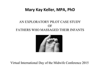 Mary Kay Keller, MPA, PhD
AN EXPLORATORY PILOT CASE STUDY
OF
FATHERS WHO MASSAGED THEIR INFANTS
Virtual International Day of the Midwife Conference 2015
 