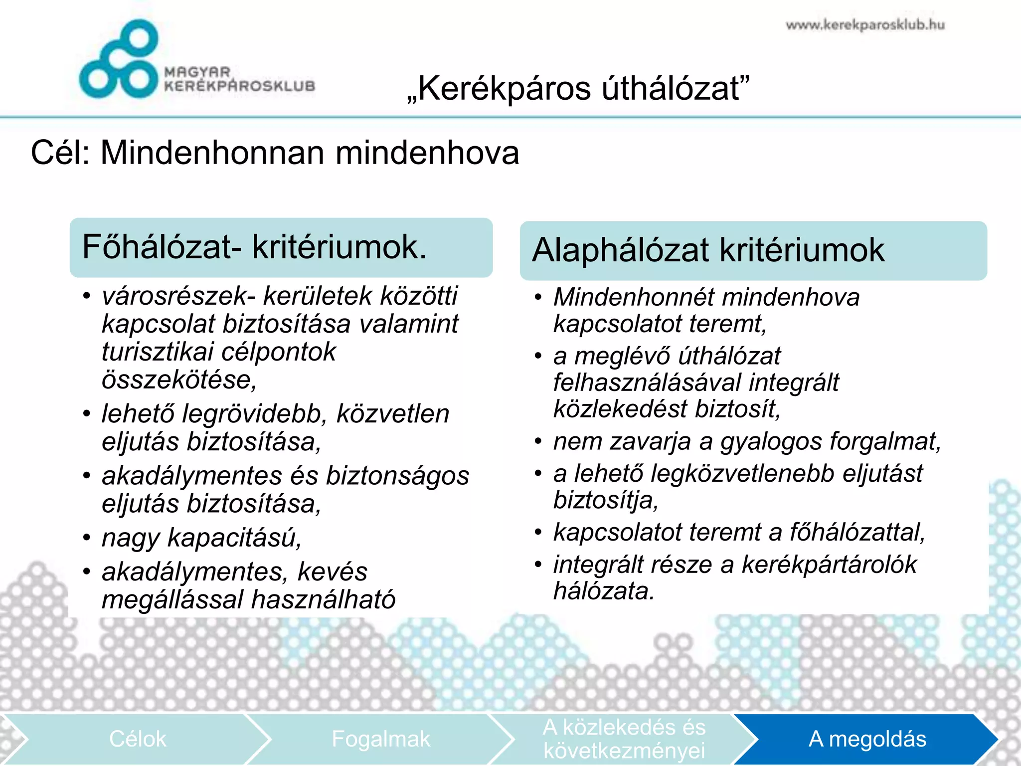 „Kerékpáros úthálózat”
Cél: Mindenhonnan mindenhova

  Főhálózat- kritériumok.            Alaphálózat kritériumok
  • városrészek- kerületek közötti   • Mindenhonnét mindenhova
    kapcsolat biztosítása valamint     kapcsolatot teremt,
    turisztikai célpontok            • a meglévő úthálózat
    összekötése,                       felhasználásával integrált
  • lehető legrövidebb, közvetlen      közlekedést biztosít,
    eljutás biztosítása,             • nem zavarja a gyalogos forgalmat,
  • akadálymentes és biztonságos     • a lehető legközvetlenebb eljutást
    eljutás biztosítása,               biztosítja,
  • nagy kapacitású,                 • kapcsolatot teremt a főhálózattal,
  • akadálymentes, kevés             • integrált része a kerékpártárolók
    megállással használható            hálózata.




                                     A közlekedés és
    Célok             Fogalmak                               A megoldás
                                     következményei
 