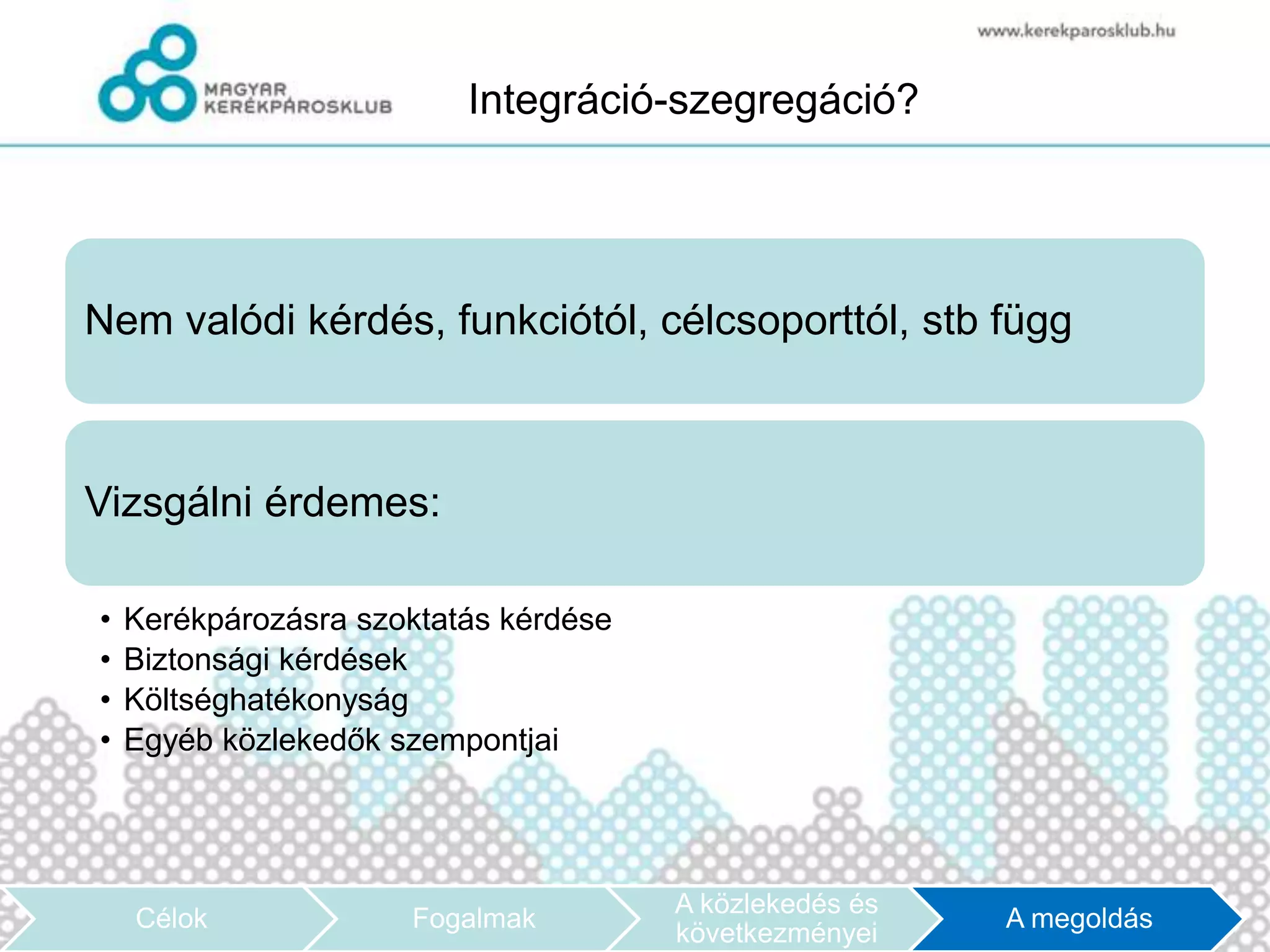 Integráció-szegregáció?




Nem valódi kérdés, funkciótól, célcsoporttól, stb függ



Vizsgálni érdemes:

•   Kerékpározásra szoktatás kérdése
•   Biztonsági kérdések
•   Költséghatékonyság
•   Egyéb közlekedők szempontjai




                                       A közlekedés és
    Célok             Fogalmak                           A megoldás
                                       következményei
 