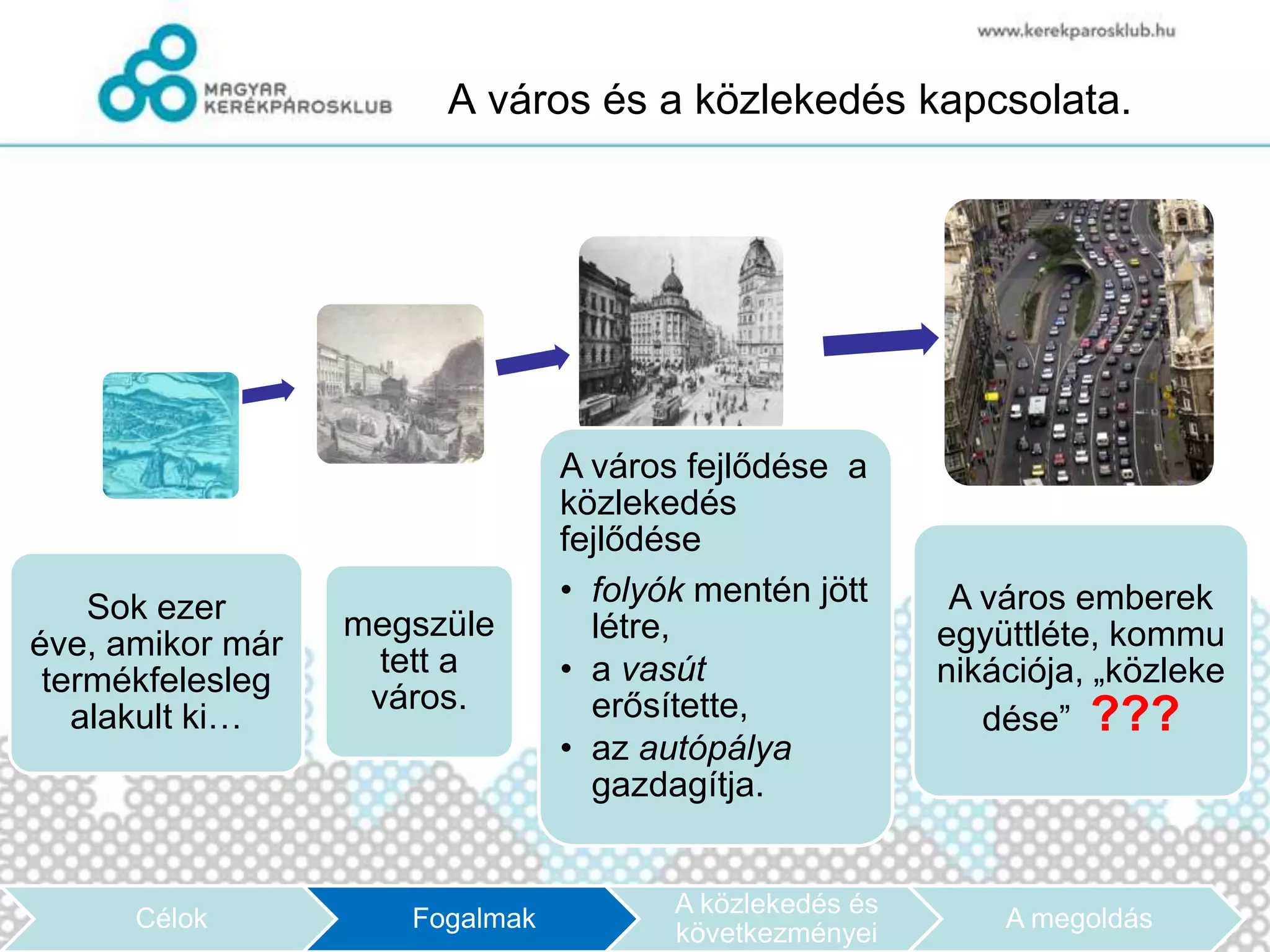 A város és a közlekedés kapcsolata.




                                A város fejlődése a
                                közlekedés
                                fejlődése
    Sok ezer                    • folyók mentén jött      A város emberek
                  megszüle        létre,                 együttléte, kommu
éve, amikor már     tett a
 termékfelesleg                 • a vasút                nikációja, „közleke
                   város.         erősítette,
   alakult ki…                                              dése” ???
                                • az autópálya
                                  gazdagítja.


                                       A közlekedés és
      Célok          Fogalmak                                A megoldás
                                       következményei
 