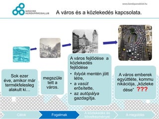 A város és a közlekedés kapcsolata.




                                A város fejlődése a
                                közlekedés
                                fejlődése
    Sok ezer                    • folyók mentén jött      A város emberek
                  megszüle        létre,                 együttléte, kommu
éve, amikor már     tett a
 termékfelesleg                 • a vasút                nikációja, „közleke
                   város.         erősítette,
   alakult ki…                                              dése” ???
                                • az autópálya
                                  gazdagítja.


                                       A közlekedés és
      Célok          Fogalmak                                A megoldás
                                       következményei
 