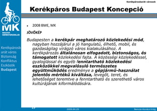 Kerékpárosbarát városok



               Kerékpáros Budapest Koncepció

                2008 BME, MK
              JÖVŐKÉP
              Budapesten a kerékpár meghatározó közlekedési mód,
                nagyban hozzájárul a jó hangulatú, élhetı, mobil, és
Kerékpárosb     gazdaságilag virágzó város kialakulásához. A
arát város      kerékpározás általánosan elfogadott, biztonságos, és
Biztonság       támogatott közlekedési fajta. A közösségi közlekedéssel,
Konfliktus      gyaloglással és egyéb fenntartható közlekedési
Eszközök        eszközökkel megvalósuló természetes
Budapest        együttmőködés eredménye a gépjármő-használat
                jelentıs mértékő kiváltása, levegıt, teret, és
                lehetıséget teremtve a fenntartható és szerethetı város
                kultúrájának kiformálódására.




2
                29
9                                2009.04.29                         Bencze-Kovács Virág
 
