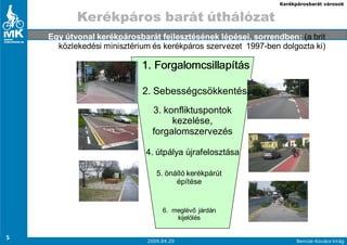 Kerékpárosbarát városok


           Kerékpáros barát úthálózat
    Egy útvonal kerékpárosbarát fejlesztésének lépései, sorrendben: (a brit
      közlekedési minisztérium és kerékpáros szervezet 1997-ben dolgozta ki)

                            1. Forgalomcsillapítás

                            2. Sebességcsökkentés
                               3. konfliktuspontok
                                    kezelése,
                               forgalomszervezés

                             4. útpálya újrafelosztása

                                5. önálló kerékpárút
                                      építése


                                  6. meglévı járdán
                                      kijelölés


5                            2009.04.29                               Bencze-Kovács Virág
 