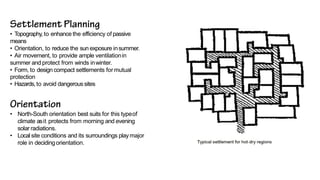 • Topography, to enhance the efficiency of passive
means
• Orientation, to reduce the sun exposure insummer.
• Air movement, to provide ample ventilationin
summer and protect from winds inwinter.
• Form, to design compact settlements formutual
protection
• Hazards,to avoid dangeroussites
• North-South orientation best suits for this typeof
climate asit protects from morning and evening
solar radiations.
• Local site conditions and its surroundings playmajor
role in decidingorientation.
 