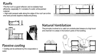 •Theflat roof is agood reflector and re-radiates heat
efficiently, especially if it consists of asolid, whitepainted
material.
• High solid parapet walls along the edge of the roof canonthe
one hand provide daytime shadeandprivacy.
Theprinciple involved is to catch an unobstructed breeze at ahigh level
and channel it to areas in the bottom parts of the building.
• Cooling canbe achieved by the evaporation of
water.
 