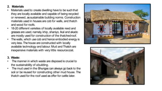 2. Materials
• Materials used to create dwelling have to be suchthat
they are locally available and capable of being recycled
or renewed, assustainable building norms. Construction
materials used in housesare cob for walls, and thatch
and wood for roofs.
• 18-20 different varieties of locally available reed and
grassesare used, namely, khip, shaniyo, Ikal and akado
are mostly used for construction of the thatchedroof.
• Thewalls, which usecob and hence embodied energy is
very less.Thehouse are constructed with locally
available technology and labour. Mud and Thatch are
inexpensive materials with very little resourcecost.
3. Waste:
• The manner in which waste are disposed is crucial to
the sustainability of abuilding.
• The mud used in the Bhungas can always go back to the
soil or be reused for constructing other mud house. The
thatch used for the roof used asoffer for cattle later.
 