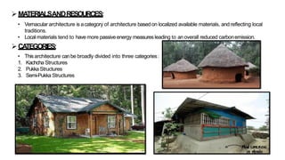 ➢MA
TERIALSANDRESOURCES:
• Vernacular architecture is acategory of architecture basedon localized available materials, and reflecting local
traditions.
• Local materials tend to have more passiveenergy measures leading to an overall reduced carbonemission.
➢CA
TEGORIES:
• Thisarchitecture canbe broadly divided into three categories:
1. Kachcha Structures
2. Pukka Structures
3. Semi-Pukka Structures
 