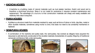 ➢PUKKAHOUSES:
• ApUkka is a structure made from materials resistant to wear, such as forms of stone or brick, clay tiles, metal or
other durable materials, sometimes using mortar to bind, that does not need to be constantly maintained or
replaced.
➢KACHCHAHOUSES:
• A kachcha is a building made of natural materials such as mud plaster, bamboo, thatch and wood and is
therefore a short-lived structure. Since it is not made for endurance it requires constant maintenance and
replacement. The advantage of a kachcha is that construction materials are cheap and easily available and
relatively little labor isrequired.
➢SEMI-PUKKAHOUSES:
• A combination of the kachcha and pukka style, the semi-pukka, has evolved as villagers have acquired the
resources to add elements constructed of the durable materials characteristic of a pukka. Majority of traditional
vernacular architecture falls under semi-pukka
 