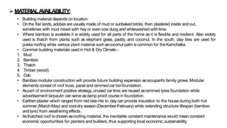 ➢MATERIALAVAILABILITY:
• Building material depends on location.
• Onthe flat lands, adobes are usually made of mud or sunbaked bricks, then plastered inside and out,
sometimes with mud mixed with hay or even cow dung and whitewashed withlime.
• Where bamboo is available it is widely used for all parts of the home as it is flexible and resilient. Also widely
used is thatch from plants such as elephant grass, paddy, and coconut. In the south, clay tiles are used for
pukka roofing while various plant material suchascoconut palm is common for theKamchatka.
• Common building materials used in Hot & Dry Climate:-
1. Mud
2. Bamboo
3. Thatch
4. Timber (wood)
5. Cob
• Bamboo modular construction will provide future building expansion asoccupant’s family grows.Modular
elements consist of roof truss, panel and rammed car tierfoundation.
• Aspart of environment positive strategy, unused car tires are reused asrammed tyres foundation while
advertisement tarpaulin canserve asdamp proof course in foundation.
• Earthen plaster which ranged from red late-rite to clay can provide insulation to the house during both hot
summer (March-May) and cool-dry season(December-February) while extending structure lifespan (bamboo
and tyre) from weatheringeffects.
• Asthatched roof is chosen asroofing material, the inevitable constant maintenance would mean constant
economic opportunities for planters and builders, thus supporting local economic,sustainability.
 
