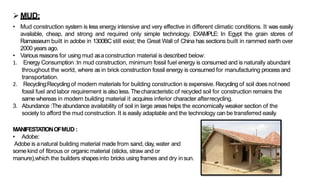 ➢MUD:
• Mud construction system is less energy intensive and very effective in different climatic conditions. It was easily
available, cheap, and strong and required only simple technology. EXAMPLE: In Egypt the grain stores of
Ramasseum built in adobe in 1300BC still exist; the Great Wall of China has sections built in rammed earth over
2000 years ago.
• Various reasons for using mud asaconstruction material is described below:
1. Energy Consumption :In mud construction, minimum fossil fuel energy is consumed and is naturally abundant
throughout the world, where as in brick construction fossil energy is consumed for manufacturing process and
transportation.
2. Recycling:Recyclingof modern materials for building construction is expensive. Recycling of soil does notneed
fossil fuel and labor requirement is also less.Thecharacteristic of recycled soil for construction remains the
samewhereas in modern building material it acquires inferior character afterrecycling.
3. Abundance :The abundance availability of soil in large areas helps the economically weaker section of the
society to afford the mud construction. It is easily adaptable and the technology can be transferred easily.
MANIFESTA
TIONOFMUD :
• Adobe:
Adobe is anatural building material made from sand, clay, water and
some kind of fibrous or organic material (sticks, straw and or
manure),which the builders shapesinto bricks using frames and dry insun.
 