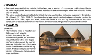 ➢BAMBOO:
• Bamboo is an ancient building material that has been used in a variety of countries and building types. Due to
its structural properties and versatility bamboo was used in areas like the tropics which tend to have a humid
and hot climate.
• The native people of Asia, Africa Central and South America used bamboo for housing purposes. In China in the
Qing Dynasty (221 B.C. – 206 B.C.), there have already been recordings about palaces made using bamboo. In
areas like North China, Japan, and Korea, where the climate is cold and dry, bamboo was an important
constructive or decorative element for the interior asthe bamboo buildings were not practical in the winter.
➢EXAMPLES:
BHUNGHA:
• Thetraditional house of Rajasthan and
Kutch useslocally available
construction material like clay,
bamboo, straw, timber, etc. to create a
circular structure with acone shaped
roof along with materials like mud for
walls and thatch for the roof to ensures
minimum exposure to the hot and dry
desert. Thethick walls provide thermal
comfort while wooden frames provide
crossventilation .
 