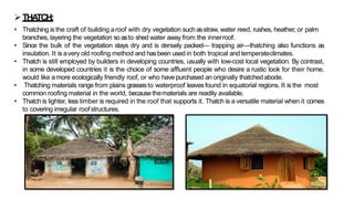 ➢THA
TCH:
• Thatching is the craft of building aroof with dry vegetation suchasstraw, water reed, rushes, heather, or palm
branches, layering the vegetation soasto shed water away from the innerroof.
• Since the bulk of the vegetation stays dry and is densely packed— trapping air—thatching also functions as
insulation. It is avery old roofing method and hasbeen used in both tropical and temperateclimates.
• Thatch is still employed by builders in developing countries, usually with low-cost local vegetation. By contrast,
in some developed countries it is the choice of some affluent people who desire a rustic look for their home,
would like amore ecologically friendly roof, or who have purchased an originally thatchedabode.
• Thatching materials range from plains grassesto waterproof leavesfound in equatorial regions. It is the most
common roofing material in the world, because thematerials are readily available.
• Thatch is lighter, less timber is required in the roof that supports it. Thatch is a versatile material when it comes
to covering irregular roofstructures.
 